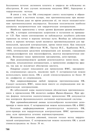 болеваниях печени: активном гепатите и циррозе во избежание их
обострения. В этих случаях возможны введение ВМС, барьерные и
хирургические методы.
    В связи с тем, что ОК стимулируют синтез холестерина и образо­
вание камней в желчном пузыре, они противопоказаны при желчно­
каменной болезни даже во время ремиссии её, но после холецистэкто-
мии противопоказание анулируется. Больным холелитиазом наиболее
адекватна внутриматочная или хирургическая контрацепция.
    Наиболее приемлемы с точки зрения функции органов мочевыделе­
ния ОК, в которых соотношение эстрогенов и гестагенов не превыша­
ет 1:25. При таком соотношении не наблюдается пагубного действия
гормонов на почки и верхние мочевые пути. Вообще же заболевания
почек и верхних мочевых путей являются противопоказанием для гор­
мональной, оральной контрацепции, кроме мини-пили. Как показали
наши исследования (Шехтман М.М., Трутко Н.С., Курбанова М.Х.,
1985), оптимальным средством контрацепции для женщин, страдающих
гломерулонефритом или пиелонефритом, явлется внутриматочная спи­
раль. Возможно также применение презерватива, депо-провера.
    При рецидивирующем цистите рекомендуются мини-пили, пре­
зерватив, инъекционная контрацепция, а применение диафрагмы вред­
но, так как не исключает обострение цистита.
    Ожирение служит показанием для применения ВМС, презервати­
ва, спермацидных средств, окклюзии труб. С осторожностью можно
использовать мини-пили, ОК с дозой этинилэстрадиола не более 30
мг, диафрагму со спермацидом.
    При гиперхолестеринемии любой природы противопоказаны ОК.
Следует назначить ВМС, мини-пили вместе со спермацидами или хи­
рургическую контрацепцию.
    Из заболеваний коры надпочечников абсолютным противопоказа­
нием к применению ОК является синдром Иценко-Кушинга. При дру­
гих формах патологии надпочечников применение ОК допускается
под контролем функционального состояния кортикоидной системы.
    При серповидноклеточной анемии целесообразно назначение депо-
провера и мини-пили. С осторожностью можно использовать ОК и ВМС.
    Больным лимфогранулематозом рекомендуется назначать ОК,
депо-провера или хирургическую контрацепцию. ВМС противопока­
зана, если проводится лечение кортикостероидами.
    Женщинам, больным лейкемией, показан только метод хирурги­
ческой контрацепции. С осторожностью можно назначить ОК с дозой
этинилэстрадиола не более 30 мг.

788
 