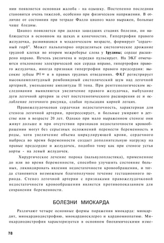 нии появляется основная жалоба - на одышку. Постепенно последняя
становится очень тяжелой, особенно при физическом напряжении. В от­
личие от состояния при тетраде Фалло цианоз мало выражен, больные
чаще бледны.
    Цианоз появляется при далеко зашедших стадиях болезни, он на­
блюдается в основном на щеках и конечностях. Гипертрофия правого
желудочка, развившаяся в младенческом возрасте, формирует "сердеч­
ный горб". Может пальпаторно определяться систолическое дрожание
грудной клетки во втором межреберье слева у 1рудины; сердце расши­
рено вправо. Печень увеличена и нередко пульсирует. На ЭКГ отмеча­
ются отклонение электрической оси сердца вправо, гипертрофия право­
го желудочка, иногда признаки гипертрофии правого предсердия: вы­
сокие зубцы Р(] ш и в правых грудных отведениях. ФКГ регистрирует
высокоамплитудный ромбовидный систолический шум над легочной
артерией, уменьшение амплитуды II тона. При рентгенологическом ис­
следовании выявляются увеличение правого желудочка, выбухание
дуги легочной артерии за счет постстенотического расширения ее и ос­
лабление легочного рисунка, слабая пульсация корней легких.
    Правожелудочковая сердечная недостаточность, характерная для
стеноза легочной артерии, прогрессирует, и больные умирают в дет­
стве или в возрасте 20 лет. Однако при мало выраженном стенозе они
живут дольше и при отсутствии признаков недостаточности кровооб­
ращения могут без серьезных осложнений перенести беременность и
роды, хотя увеличение объема циркулирующей крови, сердечного
выброса во время беременности создает дополнительную нагрузку на
правые предсердие и желудочек, подобно тому как при стенозе устья
аорты - на левый желудочек.
     Хирургическое лечение порока (вальвулопластика), примененное
до или во время беременности, способно улучшить состояние боль­
ных, ликвидировать явления недостаточности кровообращения, и тог­
да становится возможным благополучное течение гестационного пе­
риода. Стеноз легочной артерии с признаками правожелудочковой
недостаточности кровообращения является противопоказанием для
сохранения беременности.


                    БОЛЕЗНИ МИОКАРДА
    Различают четыре основные формы поражения миокарда: миокар­
дит, миокардиодистрофию, миокардиосклероз и кардиомиопатию. Ми-
окардиодистрофия характеризуется в основном биохимическими изме-


78
 