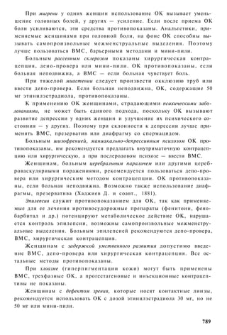 При мигрени у одних женщин использование ОК вызывает умень­
шение головных болей, у других — усиление. Если после приема ОК
боли усиливаются, эти средства противопоказаны. Анальгетики, при­
меняемые женщинами при головной боли, на фоне ОК способны вы­
зывать самопроизвольные межменструальпые выделения. Поэтому
лучше пользоваться ВМС, барьерными методами и мини-пили.
     Больным рассеяным склерозом показаны хирургическая контра­
цепция, деио-провера или м и н и - п и л и . ОК п р о т и в о п о к а з а н ы , если
больная неподвижна, а ВМС — если больная чувствует боль.
     При тяжелой миастении следует произвести окклюзию труб или
ввести депо-провера. Если больная неподвижна, ОК, содержащие 50
мг этинилэстрадиола, противопоказаны.
     К применению ОК женщинами, страдающими психическими забо­
леваниями, не может быть единого подхода, поскольку ОК вызывают
развитие депрессии у одних женщин и улучшение их психического со­
стояния — у других. Поэтому при склонности к депрессии лучше при­
менять ВМС, презерватив или диафрагму со спермацидом.
     Больным шизофренией, маниакально-депрессивным психозом ОК про­
тивопоказаны, им рекомендуется предлагать внутриматочную контрацеп­
цию или хирургическую, а при послеродовом психозе — ввести ВМС.
    Женщинам, больным церебральным параличем или другими цереб-
роваскуляриыми поражениями, рекомендуется пользоваться депо-про­
вера или хирургическим методом контрацепции. ОК противопоказа­
ны, если больная неподвижна. Возможно также использование диаф­
рагмы, презерватива (Хаджиев Д. и соавт., 1881).
     Эпилепсия служит противопоказанием для ОК, так как применяе­
мые для ее лечения иротивосудорожные препараты (фенитоин, фено­
барбитал и др.) потенцируют метаболическое действие ОК, наруша­
ется контроль эпилепсии, возможны самопроизвольные межменстру­
альные выделения. Больным эпилепсией рекомендуются депо-провера,
ВМС, хирургическая контрацепция.
     Женщинам с задержкой умственного развития допустимо введе­
ние ВМС, депо-провера или хирургическая контрацепция. Все ос­
тальные методы противопоказаны.
     При хлоазме (гиперпигментации кожи) могут быть применены
ВМС, трехфазные ОК, а прогестагеновые и инъекционные контрацеп­
тивы не показаны.
    Женщинам с дефектом зрения, которые носят контактные линзы,
рекомендуется использовать ОК с дозой этинилэстрадиола 30 мг, но не
50 мг или мини-пили.


                                                                               789
 