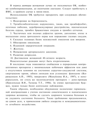 В период лактации женщинам лучше не пользоваться ОК, особен­
но комбинированными, до окончания лактации. Следует прибегнуть к
ВМС, в крайнем случае к мини-пили.
    Использование ОК требуется прекратить при следующих обстоя­
тельствах:
    1. Подозрении на беременность.
    2. Тромбоэмболических нарушениях, таких, как тромбофлебит,
легочная эмболия, цереброваскулярные расстройства, ишемическая
болезнь сердца, тромбоз брыжеечных сосудов и тромбоз сетчатки.
    3. Частичных или полных дефектах зрения, диплопии, отеке и
воспалении соска зрительного нерва или поражении глазных сосудов.
    4. Сильных головных болях неизвестной этиологии или мигрени.
    5. Обострении эпилепсии.
    6. Плановой хирургической операции.
    7. Желтухе.
    8. Повышении артериального давления.
    9. Развитии депрессии.
    10. Достижении женщиной 40-летнего возраста.
    Нежелательные реакции могут быть отсроченными.
    В последние годы появляются сообщения о пероральных контра­
цептивных препаратах с минимальным побочным эффектом или даже
с отсутствием влияния на состояние сердечно-сосудистой системы,
свертывание крови, обмен липидов или углеводов: фамодене (Ки-
рющенков А.П., 1995), микролюте (Мануйлова И.А., 1997), о непе-
роральном, но столь же малотоксичном препарате — депо-провера
(Прилепская В.Н., Тагиева Т.Т., 1996). За этими препаратами буду­
щее, нужно только более длительное наблюдение.
    Таким образом, необходимо обдуманное назначение гормональ­
ной контрацепции с учетом состояния соматического и психического
здоровья женщины, чтобы не сделать здорового человека больным и
не ухудшить состояние больного. Такие требования предъявляются,
на самом деле, к применению любого лекарства и немедикаментозно­
го лечебного воздействия.
 