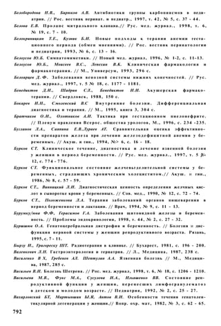Белобородова Н.В.,            Бирюков А.В.         Антибиотики            группы      карбопинсмов          в    педи­
           атрии. // Рос. вестник перинат. и педиатр., 1997, т. 4 2 , № 5, с. 37 - 4 4 .
Белова Е.В. П р о л а п с м и т р а л ь н о г о клапана.// Р у с . м е д . ж у р н а л . ,             1 9 9 8 , т. 6,
          № 19, с. 7 - 10.
Белокриницкан         Т.Е.,    Кузник     Б.И.     Новые       подходы           к   терапии      анемии        геста­
           ц и о н н о г о п е р и о д а ( о б м е н мнениями). // Рос. вестник перинатологии
           и педиатрии, 1 9 9 3 , № 6, с. 13 - 16.
Белоусов Ю.Б. Симпатомиметики. // Новый мед. журнал, 1996, № 1-2, с. 11-13.
Белоусов     Ю.Б.,         Моисеев     B.C.,     Лепехин      В.К.     Клиническая             фармакология            и
          ф а р м а к о т е р а п и я . // М., У н и в е р с у м , 1 9 9 3 , 2 9 6 с.
Белоярцев Д. Ф. З а б о л е в а н и я в е н о з н о й с и с т е м ы н и ж н и х к о н е ч н о с т е й . // Р у с .
          мед. журнал., 1997, т. 5 № 18, с. 1177 - 1 1 8 1 .
Бенедиктов         Д.И.,      Шадрин        СЛ.,      Бенедиктов          И.И.       Акушерская           фармако­
          терапия. // С в е р д л о в с к , 1988, 150 с.
Бокарев     И.Н.,         Смоленский      В.С      Внутренние             болезни.        Дифференциальная
          д и а г н о с т и к а и терапия. // М., 1995, книга 3, 3 0 4 с.
Братчиков         О.И.,     Охотников А.И.          Тактика         при    гестационном           пиелонефрите.
          // П л е н у м правления В с е р о с . о б щ е с т в а у р о л о г о в , М., 1996, с. 2 3 4 - 2 3 5 .
Бугланов     Л.А.,     Саяпина        Е.В.,Тураев     AT.     Сравнительная             оценка       эффективно­
          с т и п р е п а р а т о в ж е л е з а при л е ч е н и и ж е л е з о д е ф и ц и т н о й а н е м и и у бе­
          р е м е н н ы х . // А к у ш . и гин., 1994, №> 6, с. 16 - 18.
Бурков СТ.        Клиническое течение, диагностика и лечение язвенной болезни
          у ж е н щ и н в п е р и о д б е р е м е н н о с т и . // Р у с . м е д . ж у р н а л . , 1 9 9 7 , т. 5 jY«
           12, с. 7 7 4 - 7 7 6 .
Бурков СТ.        Ф у н к ц и о н а л ь н о е с о с т о я н и е ж е л ч е в ь г д е л и т е л ь н о й с и с т е м ы у бе­
          р е м е н н ы х , с т р а д а ю щ и х х р о н и ч е с к и м х о л е ц и с т и т о м . / / А к у ш . и гин.,
           1986, № 8, с. 5 7 - 59.
Бурков СТ., Винницкий Л.И. Диагностическая ценность определения желчных кис­
          лот в сыворотке крови у беременных. // Сов. мед., 1990, № 12, с. 72 - 74.
Бурков     СТ.,    Положенкова Л.А.             Терапия      заболеваний             органов     пищеварения           в
          период беременности и лактации. // Врач, 1994, № 9, с. 11 - 13.
Бурумку/юва Ф.Ф, Герасимов Г.А.                    Заболевания щ и т о в и д н о й железы и беремен­
          ность. // Проблемы эндокринологии, 1998, т. 4 4 , № 2, с. 27 - 32.
Буршшюв О.А. Гепатоцеребральиая дистрофия и беременность. // Болезни и дис­
          функция н е р в н о й с и с т е м ы у ж е н щ и н р е п р о д у к т и в н о г о возраста. Рязань,
           1995, с. 7 - 11.
Бырзу И., Григореску ШТ. Радиотерапия в клинике. // Бухарест, 1981, с. 196 - 200.
Валенкевич Л.Н. Гастроэнтерология и гериатрия. // Л., Медицина, 1987, 2 3 8 с.
Василенко В X,         Гребенев АЛ.         Шептулин А.А.         Язвенная б о л е з н ь // М., Медици­
          на, 1987, 285 с.
Васильев В.И. Болезнь Шегрена. // Рос. мед. журнал, 1998, т. 6, № 18, с. 1206 - 1210.
Васильева     М.В.,        Фукс     М.А.,      Сусулева     И.А.,     Ильяшенко         ВВ.    Состояние          реп­
          родуктивной             функции        у женщин,           перенесших лимфогранулематоз
          в д е т с к о м и м о л о д о м возрасте. // П е д и а т р и я , 1 9 9 2 , № 2, с. 25 - 2 7 .
Вахарловский БТ,           Мартыншин Ы.Я, Антов В.И.                   Особенности течения гепатолен-
          тнкулярной дегенерации у женщин.// Вопр. охр. м а т , 1982, № 3, с. 62 - 65.

792
 