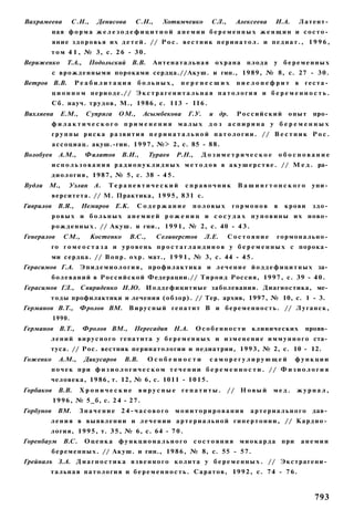Вахрамеева         С.Н.,    Денисова        С.Н.,      Хотимчеико         СЛ.,      Алексеева       И.А.        Латент­
           ная ф о р м а ж е л е з о д е ф и ц и т н о й а н е м и и б е р е м е н н ы х ж е н щ и н и с о с т о ­
           я н и е з д о р о в ь я их д е т е й . // Р о с . в е с т н и к п е р и н а т о л . и п е д и а т . , 1 9 9 6 ,
          т о м 4 1 , № 3, с. 2 6 - 3 0 .
Вериженко        Т.А.,    Подольский В.В.          Антенатальная            охрана      плода      у беременных
           с в р о ж д е н н ы м и пороками сердца.//Акуш. и гин., 1989, № 8, с. 27 - 3 0 .
Ветров В.В.         Реабилитация             больных,         перенесших            пиелонефрит в                геста­
           ц и о н н о м периоде.// Э к с т р а г е н и т а л ь н а я патология и б е р е м е н н о с т ь .
          С б . науч. трудов, М., 1986, с. 113 - I I 6 .
Вихляева      Е.М.,      Супряга     ОМ.,      Асымбекова        Г.У.    и др.      Российский           опыт      про­
          филактического применения малых д о з аспирина у б е р е м е н н ы х
          группы риска развития п е р и н а т а л ь н о й патологии. // В е с т н и к Р о с .
           а с с о ц и а ц . акуш.-гин. 1 9 9 7 , №> 2, с. 85 - 8 8 .
Волобуев     A.M.,       Филатов      В.И.,       Тураев    Р.Н.,     Дозиметрическое                  обоснование
          и с п о л ь з о в а н и я р а д и о н у к л и д н ы х м е т о д о в в а к у ш е р с т в е . // М е д . ра­
          д и о л о г и я , 1987, № 5, с. 38 - 4 5 .
Вудли    М.,     Уэлан А.        Терапевтический                справочник           Вашингтонского               уни­
          верситета. // М. Практика, 1 9 9 5 , 831 с.
Гаврилов В.Я.,        Немиров Е.К.          Содержание             половых        гормонов         в    крови      здо­
          р о в ы х и б о л ь н ы х а н е м и е й р о ж е н и ц и с о с у д а х п у п о в и н ы и х ново­
          р о ж д е н н ы х . // А к у ш . и гни., 1 9 9 1 , № 2, с. 40 - 4 3 .
Генералов      СМ.,        Костенко       B.C.,     Селиверстов         Л.Е.     Состояние          гормонально­
          го г о м е о с т а з а и у р о в е н ь п р о с т а г л а н д и н о в у б е р е м е н н ы х с порока­
          ми сердца. // В о п р . о х р . мат., 1 9 9 1 , № 3, с. 44 - 4 5 .
Герасимов Г.А. Э п и д е м и о л о г и я , п р о ф и л а к т и к а и л е ч е н и е й о д д е ф и ц и т н ы х за­
          б о л е в а н и й в Р о с с и й с к о й Федерации.// Т и р о и д Россия, 1 9 9 7 , с. 39 - 4 0 .
Герасимов ГЛ.,        Свириденко Н.Ю. И о д д е ф и ц и т и ы е заболевания. Диагностика, ме­
          т о д ы профилактики и лечения (обзор). // Тер. архив, 1997, № 10, с. 1 - 3.
Германов В.Т.,        Фролов ВМ.         В и р у с н ы й г е п а т и т В и б е р е м е н н о с т ь . // Л у г а н с к ,
           1990.
Германов В.Т.,           Фролов ВМ.,       Пересадип Н.А.           О с о б е н н о с т и клинических            прояв­
          л е н и й в и р у с н о г о гепатита у б е р е м е н н ы х и и з м е н е н и е и м м у н н о г о ста­
          туса. // Рос. вестник перинатологии и педиатрии, 1993, № 2, с. 10 - 12.
Гоженко      A.M.,       Дикусаров     В.В.       Особенности             саморегулирующей                  функции
          почек при ф и з и о л о г и ч е с к о м т е ч е н и и б е р е м е н н о с т и . // Ф и з и о л о г и я
          человека, 1986, т. 12, № 6, с. 1011 - 1 0 1 5 .
Горбаков     В.В.     Хронические             вирусные гепатиты.                 // Н о в ы й      мед.     журнал,
           1 9 9 6 , № 5_б, с. 2 4 - 2 7 .
Горбунов ВМ.          Значение 24-часового                  моииторирования               а р т е р и а л ь н о г о дав­
          л е н и я в в ы я в л е н и и и л е ч е н и и а р т е р и а л ь н о й г и п е р т о н и и , // К а р д и о ­
          логия, 1 9 9 5 , т. 3 5 , № 6, с. 64 - 7 0 .
Горенбаум      B.C.      Оценка функционального                     состояния         м и о к а р д а при       анемии
          б е р е м е н н ы х . // А к у ш . и гин., 1 9 8 6 , № 8, с. 55 - 57.
Грейналъ З.А. Д и а г н о с т и к а я з в е н н о г о к о л и т а у б е р е м е н н ы х . // Э к с т р а г е н и ­
          т а л ь н а я п а т о л о г и я и б е р е м е н н о с т ь . С а р а т о в , 1 9 9 2 , с. 74 - 7 6 .



                                                                                                                   793
 