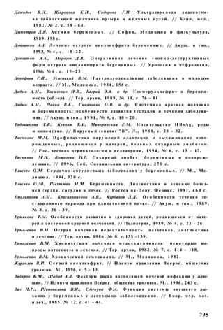 Демидов      В.Н.,      Широкова        К.И.,      Сидорова        Г.П.     Ультразвуковая                   диагности­
          ка з а б о л е в а н и й ж е л ч н о г о п у з ы р я и ж е л ч н ы х п у т е й . // Клин, мед.,
           1 9 8 2 , № 2, с. 5 9 - 6 4 .
Димитров Д.Я. А н е м и и           беременных.            // С о ф и я , М е д и ц и н а           и    физкультура,
           1980, 198 с.
Довлатян А.А. Л е ч е н и е о с т р о г о п и е л о н е ф р и т а б е р е м е н н ы х . // А к у ш . и гин.,
           1993, № 4 , с . 1 8 - 2 2 .
Довлатян      А.А.,     Морозов Д.В.           Оперативное            лечение         гнойно-деструктивных
          ф о р м о с т р о г о п и е л о н е ф р и т а б е р е м е н н ы х . // У р о л о г и я и н е ф р о л о г и я ,
           1996, № 6 , с . 1 9 - 2 3 .
Дорофеев Г.И.,          Успенский      В.М.     Гастродуоденальные заболевания                               в   молодом
          возрасте. // М., М е д и ц и н а , 1 9 8 4 , 156 с.
Дядык A.M.,        Василенко И.В.,          Багрий Э.А.         и др.     Гломерулонефрит и                      беремен­
          н о с т ь ( о б з о р ) . // Тер. архив, 1 9 8 9 , № 10, с. 76 - 81
Дядык A.M.,        Чайка В.К.,         Синяченко        О.В.     и др.     Системная          красная            волчанка
          и б е р е м е н н о с т ь : о с о б е н н о с т и р а з в и т и я г е с т а ц и и и т е ч е н и я заболева­
          ния. // А к у ш . и гин., 1 9 9 1 , № 9, с. 18 - 2 0 .
Евдокимова      Т.В.,     Кунина      Т.А.,    Миноранская Е.М.             Носительство                HBsAg,       роды
          и п о т о м с т в о . // В и р у с н ы й г е п а т и т " В " . Л., 1 9 8 8 , с. 28 - 3 2 .
Евсюкова М.М.           Профилактика нарушений адаптации и                                в ы х а ж и в а н и е ново­
          рожденных, родившихся у матерей, больных сахарным диабетом.
          // Р о с . вестннк п е р и н а т о л о г и и и п е д и а т р и и и , 1 9 9 4 , № 6, с. 13 - 17.
Евсюкова     М.И.,      Кошелева       Н.Г.     Сахарный          диабет:        беременные              и       новорож­
          д е н н ы е . // 1 9 9 6 , С п б , С п е ц и а л ь н а я л и т е р а т у р а , 2 7 0 с.
Елисеев О.М. С е р д е ч н о - с о с у д и с т ь ы е з а б о л е в а н и я у б е р е м е н н ы х . // М . , Ме­
          д и ц и н а , 1994, 3 2 0 с.
Елисеев О.М.,         Шехтман М.М.            Беременность.             Д и а г н о с т и к а и л е ч е н и е болез­
          н е й с е р д ц а , с о с у д о в и почек. // Р о с т о в н а - Д о н у , Ф е н и к с , 1 9 9 7 , 4 6 0 с.
Емельянова A.M.,          Красилъникова         А.Я.,    Курбанов Д.Д.          Особенности               течения     ге­
          с т а ц и о н н о г о п е р и о д а при е д и н с т в е н н о й почке. // А к у ш . и гин., 1 9 8 9 ,
          № 8, с. 3 6 - 3 9 .
Ермакова Т.М. О с о б е н н о с т и развития и з д о р о в ь я д е т е й , р о д и в ш и х с я от мате­
          рей с системной красной волчанкой. // Педиатрия, 1989, № 4, с. 23 - 26.
Ермоленко В.М.          Острая почечная недостаточность:                            патогенез, диагностика
          и л е ч е н и е . // Тер. архив, 1 9 8 6 , № 8, с. 135 - 1 3 9 .
Ермоленко      В.М.     Хроническая             почечная         недостаточность:                   некоторые         во­
          п р о с ы п а т о г е н е з а и лечения. // Тер. архив, 1 9 8 2 , № 7, с. 1 1 4 - 118.
Ермоленко В.М. Х р о н и ч е с к и й г е м о д и а л и з . // М., М е д и ц и н а , 1 9 8 2 .
Журавлев В.Н. О с т р ы й п и е л о н е ф р и т . // П л е н у м п р а в л е н и я В с е р о с . о б щ е с т в а
          урологов, М., 1996, с. 5 - 13.
Забиров К.М., Шабад А.Л. Факторы риска восходящей мочевой инфекции у жен­
          щин. // П л е н у м правления Всерос. общества урологов, М., 1996, 2 4 3 с.
Зак И.Р.,      Шаповалова         В.Я.,     Смекуна       Ф.А.     Функция системы                      внешнего     ды­
          х а н и я у б е р е м е н н ы х с л е г о ч н ы м и з а б о л е в а н и я м и . // В о п р . о х р . мат.
          и дет., 1 9 8 5 , № 12, с. 41 - 4 4 .


                                                                                                                     795
 