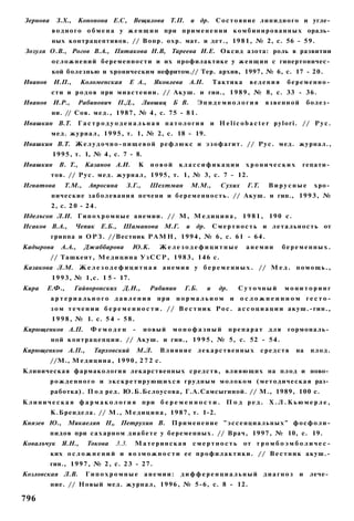 Зернова     З.Х.,     Кононова Е.С, Вещилова Т.П.                   и др.       С о с т о я н и е л и п и д н о г о и угле­
          в о д н о г о о б м е н а у ж е н щ и н при п р и м е н е н и и к о м б и н и р о в а н н ы х ораль­
          ных контрацептивов. // Вопр. охр. мат. и дет., 1 9 8 1 , № 2, с. 56 - 59.
Зозуля О.В., Рогов В.А., Пятакова Н.В, Тареева И.Е. Оксид азота: роль в развитии
          о с л о ж н е н и й б е р е м е н н о с т и и их профилактике у ж е н щ и н с гипертоничес­
          кой болезнью и хроническим нефритом.// Тер. архив, 1997, № 6, с. 17 - 20.
Иванов     И.П.,      Коломенская          Е А.,       Яковлева     А.Н.       Тактика       ведения        беременно­
          сти и р о д о в при м и а с т е н и и . // Акуш. и гин., 1 9 8 9 , № 8, с. 33 - 36.
Иванов И.Р.,          Рабинович П.Д.,            Лившиц      Б В.     Эпидемиология                 язвенной        болез­
          ни. // Сов. мед., 1987, № 4 , с. 75 - 8 1 .
Ивашкин В.Т.          Гастродуоденальная патология                          и H e l i c o b a c t e r p y l o r i . // Р у с .
          мед. ж у р н а л , 1 9 9 5 , т. 1, № 2, с. 18 - 19.
Ивашкин В.Т. Ж е л у д о ч н о - п и щ е в о й р е ф л ю к с и э з о ф а г и т . // Р у с . мед. журнал.,
           1995, т. 1, № 4 , с. 7 - 8.
Ивашкин      В. Т.,    Казанов А.И.             К   новой     классификации                 хронических           гепати­
          тов. // Р у с . м е д . журнал, 1995, т. 1, № 3, с. 7 - 12.
Игнатова       Т.М.,     Апросина       З.Г.,       Шехтман         М.М.,         Сухих     Г.Т.    Вирусные           хро­
          нические з а б о л е в а н и я печени и б е р е м е н н о с т ь . // Акуш. и гин., 1 9 9 3 , №
          2, с. 2 0 - 2 4 .
Иделъсон Л.И. Г и п о х р о м н ы е а н е м и и . // М, М е д и ц и н а , 1 9 8 1 , 1 9 0 с.
Исаков В.А.,        Чепик Е.Б.,        Шаманова М.Г.              и др.        С м е р т н о с т ь и л е т а л ь н о с т ь от
          гриппа и О Р З . //Вестник Р А М Н , 1994, № 6, с. 61 - 6 4 .
Кадырова      А.А.,    Джаббарова          Ю.К.         Железодефицитные                    анемии        беременных.
          // Ташкент, М е д и ц и н а У з С С Р , 1 9 8 3 , 146 с.
Казакова Л.М. Ж е л е з о д е ф и ц и т н а я а н е м и я у б е р е м е н н ы х . // М е д . п о м о щ ь . ,
          1 9 9 3 , № 1,с. 1 5 - 17.
Кира     Е.Ф.,      Гайворонских Д.И.,              Рябипин       Г.Б.     и     др.     Суточный          мониторинг
          артериального давления                       при    нормальном               и осложненнном гесто-
          з о м т е ч е н и и б е р е м е н н о с т и . / / В е с т н и к Р о с . а с с о ц и а ц и и акуш.-гин.,
          1 9 9 8 , № 1. с. 5 4 - 5 8 .
Кирющенков А.П.           Фемоден           -    новый       монофазный                препарат для         гормональ­
          ной к о н т р а ц е п ц и и . // Акуш. и гин., 1 9 9 5 , № 5, с. 52 - 54.
Кирющенков А.П.,           Тарховский           М.Л.    Влияние лекарственных                      средств     на    плод.
          //М., М е д и ц и н а , 1 9 9 0 , 2 7 2 с.
Клиническая фармакология лекарственных с р е д с т в , влияющих на п л о д и ново­
          р о ж д е н н о г о и э к с к р е т и р у ю щ и х с я г р у д н ы м м о л о к о м ( м е т о д и ч е с к а я раз­
          работка). П о д ред. Ю.Б.Бслоусова, Г.А.Самсыгиной. // М., 1989, 100 с.
К л и н и ч е с к а я ф а р м а к о л о г и я при б е р е м е н н о с т и . П о д р е д . Х . Л . К ь ю м е р л е ,
          К.Брендела. // М., М е д и ц и н а , 1 9 8 7 , т. 1-2.
Князев Ю.,       Микаеляп Н„ Петрухин В.                     Применение "эссенциальных" фосфоли-
          пидов при с а х а р н о м д и а б е т е у беременных. // Врач, 1997, № 10, с. 19.
Ковалъчук Я.Н.,         Токова      3.3.    Материнская             смертность             от т р о м б о э м б о л и ч е с -
          ких о с л о ж н е н и й и в о з м о ж н о с т и ее п р о ф и л а к т и к и . // В е с т н и к акуш.-
          гин., 1 9 9 7 , № 2, с. 2 3 - 27.
Козловская Л.В.         Гипохромные анемии:                    дифференциальный диагноз                         и    лече­
          ние. // Новый мед. журнал, 1996, № 5-6, с. 8 - 12.

796
 