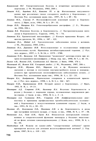 Кушаковский         М.С        Гипертоническая           болезнь         и       вторичные         артериальные        ги­
          п е р т е н з и и . // М. М е д и ц и н а , 1 9 8 2 , 2 8 8 с.
Ланцева     О.Е.,       Бородина     В.Л.,        Ковалева   ТТ.     и       др.       Интенсивная         ннсулиноте-
          рапия при р а з л и ч н ы х т и п а х с а х а р н о г о д и а б е т а у б е р е м е н н ы х . //
          В е с т н и к Р о с . а с с о ц и а ц и и акуш.-гин., 1 9 9 7 , № I, с 89 - 9 4 .
Левитан     М.Х.,       Смесова      Р.     Неспецифический                  язвенный             колит    и    беремен­
          ность. // Врач, д е л о , 1 9 8 1 , № 3, с. 29 - 3 2 .
Лекарь П.П.,         Макарова В.А.          Гепатоцеребральиая дистрофия.                            // Л . ,   Медици­
          на, 1984, 2 0 6 с.
Лившиц В.Б.         Я з в е н н а я б о л е з н ь и б е р е м е н н о с т ь . // Э к с т р а г е н и т а л ь и а я пато­
          л о г и я и б е р е м е н н о с т ь . С а р а т о в , 1 9 9 2 , 71 - 7 4 .
Лопаткин Н.А. Х р о н и ч е с к и й п и е л о н е ф р и т . // П л е н у м правления В с е р о с . об­
          щества у р о л о г о в , М., 1 9 9 6 , с. 107 - 125.
Лопаткин      Н.А.,        Шабад    А.Л.       Урологические             заболевания               почек   у    женщин.
          // М., М е д и ц и н а , 1 9 8 5 , 2 3 0 с.
Лопаткин      Н.А.,     Деревянко        И.И.      Неосложненные                   и       осложненные          инфекции
          м о ч е п о л о в ы х путей. П р и н ц и п ы антибактериальной терапии. // Р у с .
          м е д . журнал., 1 9 9 7 , т. 5, № 2 4 , с. 1 5 7 9 - 1788.
Лопаткина О.Н., Васильева З.В. Применение "подвесного" катетера-стента при ос­
          тром гестационном пиелонефрите. // Вопр. охр. мат., 1990, № 7, с. 46 -51.
Люлько А.В., Волкова Л.Н., Суходольская А.Е. Цистит. // Киев, 1988, 176 с.
Мазовецкий AT., Великое В.К. Сахарный диабет. // М., Медицина, 1987, 2 8 6 с.
Мазурская       Н.М.,          Шугинин     И.О.,      Маркосян      А.А,           и     др.     Функция        внешнего
          дыхания у матери и с о с т о я н и е внутриутробного плода и новорож­
          д е н н о г о при х р о н и ч е с к и х н е с п е ц и ф и ч е с к и х з а б о л е в а н и я х л е г к и х . / /
          В е с т и и к Р о с . а с с о ц и а ц и и акуш.-гнн., 1 9 9 6 , № 1, с. 22 - 2 5 .
Макаров     В.А.,      Кондратьева.          Применение           гепаринов                в    клинической      практи­
          ке. // Рус. м е д . журнал., 1998, т. 6, № 3, с. 164 - 167.
Макаров     О.И.,       Веретенникова          И.М.     Острый       живот             у       беременных.      //   Врач,
          1993, № И, с. 1 9 - 2 1 .
Макацария       А.Д,       Смирнова       Л.М.,       Билъгинер     Н.А.           Ведение         беременности          и
          р о д о в у б о л ь н ы х с п о р о к а м и с е р д ц а , о с л о ж н е н н ы х н а р у ш е н и е м рит­
          ма сердца. // Акуш. и гин., 1994, № 2, с. 3 - 4.
Макацария       А.Д,       Султанова        И.О.,       Смирнова     Л.М.              Дифференциальная              диаг­
          ностика          и   принципы         профилактики тромбоэмболических осложне­
          н и й у б е р е м е н н ы х с и с к у с с т в е н н ы м и к л а п а н а м и с е р д ц а . // А к у ш . и
          гин., 1 9 9 1 , № 11, с. 2 8 - 3 3 .
Малетин      AT.,      Колесникова        Е.В.,    Малетина       Л.И.       и     др.         Беременность      и   роды
          при э к с т р о ф и и м о ч е в о г о пузыря. // Акуш. и гин., 1988, № 9, с. 57 - 58.
Мамиконян       А.А.,      Гехт    Б.М.,        Орлов    В.А.     Показатели                   центральной       гемоди­
          намики        и сократительной функции                     миокарда у больных миастени­
          ей на ф о н е л е ч е н и я г л ю к о к о р т н к о и д а м и . // К л и н , м е д . , 1 9 9 0 , № 4, с.
          96 - 99.
Мандельбаум         А.Я.       Нужны      ли      какие-либо       "лекарственные                   добавки"         кроме
          препаратов ж е л е з а для лечения ж е л е з о д е ф и ц и т н о й анемии? // Тер.
          архив, 1987, № 6, с. 119 - 123.

798
 