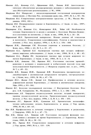 Маневич     Л,Е,,      Кохновер       С.Г.,     Ефимочкина         В.И.,      Ткачева           И.И.       Анестезиоло­
          г и ч е с к о е о б е с п е ч е н и е р о д о р а з р е ш е н и я ж е н щ и н с з а б о л е в а н и я м и сер­
          д ц а ( М е т о д и ч е с к и е р е к о м е н д а ц и и ) . // М., 1 9 9 0 .
Мануйлова И.А.           Микролют -            низкодозированный                 гестагенный контрацептив
          (мини-пили). // Вестник Рос. ассоциации акуш.-гин., 1997, № 3, с. 93 - 94.
Мануйлова И.А. С о в р е м е н н ы е к о н т р а ц е п т и в н ы е с р е д с т в а . // М . , М а л а я Ме­
         дицина, 1 9 9 3 , 195 с.
Манухин И.Б. О п е р и р о в а н н о е с е р д ц е и б е р е м е н н о с т ь . // А к у ш . и гин., 1 9 9 7 ,
         № 5, 43 - 5 0 .
Манушарова        Р.А.,    Беникова        Е.А.,    Комиссаренко        И.В.,      Чебан            А.К.    Особенности
         течения б е р е м е н н о с т и и р о д о в у ж е н щ и н с б о л е з н ь ю Иценко-Кушин­
         га и состояние их потомства. // Акуш. и гин., 1990, № 8, с. 24 - 2 6 .
Мараховский Ю.Х.            Хронический              панкреатит.          Новые           данные           об    этиологии
          и патогенезе. Современная классификация. У с п е х и в диагностике и
         лечении. // Рус. м е д . ж у р н а л , 1 9 9 6 , т. 4, № 3, с. 156 - 160.
Маркова     В.М.,      Раппопорт         СИ.       Половые        гормоны         и       язвенная           болезнь.      //
         Клин, мед., 1 9 8 4 , т. 6 2 , № 5, с. 21 - 2 7 .
Мартынов       К.А.,      Гуртовой      Б.Л.       Акушерская          тактика            при       острых        инфекци­
         о н н ы х в и р у с н ы х з а б о л е в а н и я х . // А к у ш . и гин., 1 9 8 4 , № 4, с. 40 - 4 3 .
Мартынов       К.А.,      Фарбер     НА.       Акушерская          тактика       при          остром        жировом       ге-
          п а т о з е б е р е м е н н ы х . // А к у ш . и гин., 1 9 8 3 , № 3, с. 6 - 8.
Медведев     Б.И.,     Астахова        Т.В.,       Кирсанов    М.С.      Состояние                  системы       кровооб­
         ращения у ж е н щ и н с нормальной и избыточной массой тела при
          н е о с л о ж н е н н о й б е р е м е н н о с т и . // В о п р о с ы о х р а н ы мат. и д е т . , 1 9 9 1 ,
         № 7, с. 4 9 - 5 3 .
Медведев В.Н.,         Кнышов Ю.Ф.,            Орловский       В.Ф.      Взаимосвязь                пилорических         хе-
         ликобактерий с активностью антрального гастрита, г а с т р о д у о д е н и -
         та. // Клин, мед., 1 9 9 1 , № 10, с. 67 - 7 0 .
Митерев Ю.Г.,          Валова      Г.М.,      Замчий А.А.        Профилактика                   и    лечение железо-
         д е ф и ц и т н о й а н е м и и б е р е м е н н ы х . // А н е м и я и а н е м и ч е с к и е с и н д р о м ы .
         Уфа, 1 9 9 1 , с. 9 9 - 1 0 1 .
Моисеев B.C.        Б о л е з н и э н д о к р и н н о й с и с т е м ы . // В н у т р е н н и е б о л е з н и . П о л
         р е д . А . В . С у м а р о к о в а . М., М е д и ц и н а , 1 9 9 3 , т. 2, с. 2 8 6 - 3 9 6 .
Молитвословов А.Б.           Хирургия          поджелудочной               железы:             острый           панкреатит,
         травмы          поджелудочной железы. Трансплантация                                         поджелудочной
         ж е л е з ы . // Р у с . м е д . ж у р н а л , 1 9 9 6 , т. 4, № 3, с. 151 - 153.
 Молчанова       Л.Г.,     Кириллов        М.М.,      Сумовская        А.Е.      Хронические                    неспецифи­
         ческие заболевания                   легких, беременность                    и       р о д ы . // Т е р . а р х и в ,
          1 9 9 6 , № 10, с. 6 0 - 6 3 .
Мун Н.В.       Профилактика и лечение геморроя у беременных                                                и родильниц.
         // Хирургия, 1 9 8 5 , № 2, с. 67 - 7 2 .
Мун    Н.В.,    Бейлин А.Л.,          Тупикова       А,П.     Состояние           моторной                 функции     тол­
         с т о й к и ш к и у ж е н щ и н во в р е м я б е р е м е н н о с т и . // З д р а в о о х р . Казах­
         стана, 1985, № 10, с. 50 - 5 2 .
Мухин    НА.,      Тареева     И.Е.      Современное             направление              в     лечении          нефритов.
         // Тер. архив, 1 9 8 3 , № 6, с. 133 - 139.
 