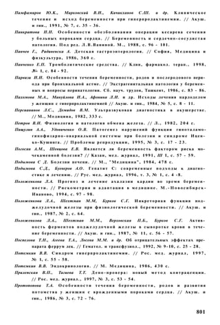 Памфамиров         Ю.К.,      Марковский         В.И.,      Кичикханов        С.Ш.       и    др.       Клиническое
          течение и          и с х о д б е р е м е н н о с т и при г и п е р п р о л а к т и н е м и и . // А к у ш .
          и гин., 1 9 9 1 , № 7, с. 3 5 - 3 6 .
Панкратова       Н.Н.      Особенности              обезболивания           операции         кесарева сечения
          у б о л ь н ы х п о р о к а м и с е р д ц а . // Б е р е м е н н о с т ь и с е р д е ч н о - с о с у д и с т а я
          патология. П о д ред. Л . В . В а н и н о й . М., 1 9 8 8 , с. 96 - 101.
Панчев Г.,     Радивенска А. Д е т с к а я г а с т р о э н т е р о л о г и я . // С о ф и я , М е д и ц и н а и
          ф и з к у л ь т у р а , 1986, 3 6 0 с .
Панченко Е.П. Т р о м б о л и т и ч е с к и е с р е д с т в а . // Клин, фармакол. терап., 1 9 9 8 ,
          JV« 1, с. 8 4 - 9 2 .
Парвизи И.И. О с о б е н н о с т и течения б е р е м е н н о с т и , р о д о в и п о с л е р о д о в о г о пери­
          о д а при бронхиальной астме. // Экстрагеиитальная патология у беремен­
          ных и вопросы перинатологии. Сб. науч. трудов, Ташкент, 1986, с. 83 - 86.
Пахомова М.А., Мануйлова И.А., Афонина Л.И. и др. И с х о д ы лечения парлоделом
          у женщин с гиперпролактинемией // Акуш. и гин., 1984, № 5, с. 8 - 11.
Персианинов      Л.С.,     Демидов      В.М.        Ультразвуковая           диагностика            в    акушерстве.
          // М., М е д и ц и н а , 1 9 8 2 , 3 3 3 с.
Петров В.И. Ф и з и о л о г и я и п а т о л о г и я о б м е н а ж е л е з а . // Л., 1 9 8 2 , 2 0 4 с.
Пищулин А.А.,         Удовиченко       О.В.     Патогенез           нарушений          функции           гипоталамо-
          г и п о ф и з а р н о - о в а р и а л ь н о й с и с т е м ы при б о л е з н и и с и н д р о м е Ицен­
          к о - К у ш и н г а . // П р о б л е м ы р е п р о д у к ц и и , 1 9 9 5 , № 3, с. 17 - 2 3 .
Погосян A.M.,        Шевцова Е.В.          Я в л я е т с я ли     б е р е м е н н о с т ь ф а к т о р о м р и с к а мо­
          ч е к а м е н н о й б о л е з н и ? // Казан, м е д . ж у р н а л , 1 9 9 1 , Ш I, с. 57 - 5 9 .
Подымова С Д. Б о л е з н и печени. // М., " М е д и ц и н а " , 1 9 8 4 , 4 7 8 с.
Подымова      С.Д.,      Буеверов А.О.         Гепатит       С:    современные            подходы            к    диагно­
          стике и л е ч е н и ю . // Р у с . м е д . ж у р н а л , 1 9 9 6 , т. 3, № 1, с. 4 -8.
Положенкова Л.А.           Прогноз        и лечение ахалазии                 кардии       во з р е м я б е р е м е н ­
          н о с т и . // Р и с к о м е т р и я и а д а п т а ц и я в м е д и ц и н е . М . - Н о в о с и б и р с к -
          И в а н о в о , 1 9 9 4 , с. 97 - 9 8 .
Положенкова       Л.А.,     Шехтман         М.М,       Бурков      С.Г.     Инкреторная             функция          под­
          ж е л у д о ч н о й ж е л е з ы при ф и з и о л о г и ч е с к о й б е р е м е н н о с т и . // А к у ш . и
          гин., 1 9 8 7 , № 2, с. 6 4 .
Положенкова        Л.А.,      Шехтман          М.М.,       Верховская        П.Б.,      Бурков          С.Г.      Актив­
          н о с т ь ф е р м е н т о в п о д ж е л у д о ч н о й ж е л е з ы в с ы в о р о т к е к р о в и в тече­
          н и е б е р е м е н н о с т и . // Акуш. и гин., 1 9 8 7 , № 11, с. 56 - 5 7 .
Поспелова Т.Н., Агеева Т.А., Лосева М.М. и др. Об отрицательных э ф ф е к т а х пре­
          парата феррум лек. // Гематол. и трансфузиол., 1992, № 9-10, с. 25 - 2 8 .
Потемкин В.В.         С и н д р о м г и п е р п р о л а к т и н е м и и . // Р о с . м е д . ж у р н а л ,          1997,
         № 1, с. 5 5 - 5 8 .
Потемкин В.В. Э н д о к р и н о л о г и я . // М. М е д и ц и н а , 1 9 8 6 , 4 3 0 с.
Прилепская      В.П.,      Тагиева      Т.Т.    Депо-провера:             новый        метод        контрацепции.
         // Р о с . м е д . журнал., 1997, № 3, с. 53 - 5 4 .
Протопопова       Т.А.     Особенности              течения       беременности,              родов       и       развития
          п о т о м с т в а у ж е н щ и н с в р о ж д е н н ы м и п о р о к а м и с е р д ц а . // А к у ш . и
          гин., 1 9 8 6 , № 3, с. 7 2 - 76.


                                                                                                                     801
 