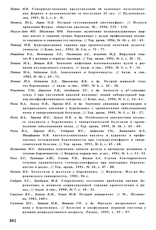 Путов Н.В.        С о в е р ш е н с т в о в а н и е п р е д с т а в л е н и й об о с н о в н ы х       нозологичес­
          ких ф о р м а х в п у л ь м о н о л о г и и за п о с л е д н и е 25 лет. // П у л ь м о н о л о ­
          гия, 1 9 9 3 , № 2, с. 6 - П .
Пытель      Ю.А.,     Лоран     О.Б.       Острый       гестационный                пиелонефрит.         // П л е н у м
          п р а в л е н и я В с е р о с . о б щ е с т в а у р о л о г о в , М., 1 9 9 6 , 2 2 9 - 2 3 4 .
Расуль-Заде ЮГ.         Шехтман ММ.                 Значение включения п о л и н е и а с ы щ е н н ы х жир­
          ных кислот в терапию тучных беременных с целью профилактики поздне­
          го токсикоза и снижения его частоты. // Тер. архив, 1996, № 10, с. 63 - 65.
Ратнер М.Я.          Консервативная терапия при х р о н и ч е с к о й почечной                                  недоста­
          т о ч н о с т и . // Клин, мед., 1 9 9 2 , № 5-6, с. 75 - 7 7 .
Рашидова Р.А.,        Печенщына            Т.Е.,    Рахманова А.Г., Ахмедова М.Д.                 Вирусный         гепа­
          тит В у женщин в периоде лактации. // Тер. архив, 1992, № 2, с. 20 - 22.
Репина М.А.,         Ветров В.В.           Значение      и н ф е к ц и и м о ч е в ы в о д я щ и х п у т е й в раз­
          витии п о с л е р о д о в о г о с е п с и с а . // А к у ш . и гин., 1 9 8 2 , № 5, с. 9 - 12.
Репина М.А., Ходжиева Э.Д.,                   Аппендицит и             б е р е м е н н о с т ь . // А к у ш .    и гии.,
           1 9 8 3 , № 10, с. 6 9 - 7 2 .
Репина     М.А.      Ходжиева       Э.Д.,     Пригожина         В.К.     и    др.    Острый       жировой          гепа-
          т о з б е р е м е н н ы х . // А к у ш . и гин., 1 9 8 7 , № 6, с. 26 - 3 0 .
Решетняк       Т.М., Деркскен         Р.В.,        Алекберова З.С.       и    др.    Антитела      к    р 2 -гликопро-
          т е и д у I при с и с т е м н о й к р а с н о й в о л ч а н к е : н о в ы й л а б о р а т о р н ы й мар­
          кер а н т и ф о с ф о л и п и д н о г о синдрома. // Клин, мед., 1998, № 3, с. 3 6 - 4 1 .
Рогов В.А., Зозуля О.В.,             Тареева И.Е. м др. З н а ч е н и е д и н а м и к и п р о т е и н у р и и и
          артериального давления у б е р е м е н н ы х с хроническими заболеваниями
          почек и гипертонической болезнью. // Тер. архив, 1995, № 5, с. 24 - 27,
Рогов В.А.,      Тареева И.Е., Зозуля О.В.               и др.     О с о б е н н о с т и д и а г н о с т и к и поздне­
          го т о к с и к о з а у б е р е м е н н ы х с г и п е р т о н и ч е с к о й б о л е з н ь ю и хрони­
          ч е с к и м и з а б о л е в а н и я м и почек. // Тер. архив, 1 9 9 5 , № 10, с. 65 - 6 9 .
Рогов    В.А.,      Тареева        И.Е.,      Сидорова     И.С.,       Андросова        СО.,      Катамадзе        К.Т.,
          Никифорова       О.В.      Ацетилсалициловая                  кислота       и   курантил          в    профи­
          л а к т и к е о с л о ж н е н и й б е р е м е н н о с т и при г л о м е р у л о н е ф р и т е и гипер­
         т о н и ч е с к о й б о л е з н и . // Т е р . архив, 1 9 9 3 , № 6, с. 65 - 6 8 .
Рустамова М.С. Д и н а м и к а и з м е н е н и я з а п а с о в ж е л е з а в о р г а н и з м е ж е н щ и н ы в
          течение беременности. // Вопросы охраны мат. и дет., 1991, № 1, с. 5 1 - 53.
Рысс    Е.С,     Румянцев А.Ш.,             Сенник     Р.В.,    Кисина А.А.           Случаи      благоприятного
          т е ч е н и я х р о н и ч е с к о г о г л о м е р у л о н е ф р и т а при п о в т о р н ы х беремен­
          н о с т я х и р о д а х . // Т е р . архив, 1 9 9 1 , № 10, с. 87 - 8 8 .
Рычнев В.Е. Х о л е с т а з ы и ж е л т у х и у б е р е м е н н ы х . // В о р о н е ж , И з д - в о В о ­
          ронежского университета, 1981, 96 с.
Сабуров Х.С., Хамдамов              Ф.К.      Современное состояние                    проблемы анемии              бе­
          ременных и           в о п р о с ы к о р р и г и р у ю щ е й т е р а п и и к р о в о т е ч е н и я в ро­
          д а х . // Акуш. и гин., 1 9 9 0 , № 7, с. 10 - 12.
Савельев В.С.,       Буянов В.М.,           Огнев Ю.В.         О с т р ы й панкреатит. // М., М е д и ц и ­
          на, 1 9 8 3 , 2 4 0 с.
Сазонова     Н.С.,    Зайцева Н.В.,           Иванова Г.О.         и    др.    Пролапс         митрального          кла­
          п а н а у б е р е м е н н ы х . // Б о л е з н и и д и с ф у н к ц и я н е р в н о й с и с т е м ы у
         ж е н щ и н р е п р о д у к т и в н о г о в о з р а с т а . Рязань, 1 9 9 5 , с . 9 5 - 9 7 .


802
 
