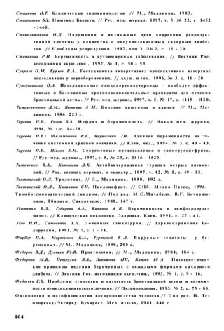 Старкова И.Т. К л и н и ч е с к а я э н д о к р и н о л о г и я          // М . , М е д и ц и н а , 1 9 8 3 .
Старостин БД. П и щ е в о д Баррета. // Рус. мед. журнал, 1997, т. 5, № 22, с                                         1452
           - 1460.
Стекольщикова           О.Д.     Нарушения             и    возможные          пути      коррекции          репродук­
           тивной с и с т е м ы у пациенток с и н с у л и н з а в и с и м ы м сахарным диабе­
           т о м . // П р о б л е м ы р е п р о д у к ц и и , 1 9 9 7 , т о м 3, ЛЬ 2, с. 15 - 2 0 .
Степанова Р.И. Б е р е м е н н о с т ь и а у т о и м м у н н ы е з а б о л е в а н и я . // В е с т н и к Р о с .
           а с с о ц и а ц и и акуш.-гин., 1997, № 1, с. 50 - 5 3 .
Супряга О.М,         Бурлев В А.          Гестационная гипертензия: п р о с п е к т и в н о е кагортнос
           исследование у первобеременных. // Акуш. и гин., 1996, № 3, с. 16 - 20.
Суточникова О.А.            Ингаляционные глюкокортикостсроиды -                                н а и б о л е е эффек­
           тивные и б е з о п а с н ы е противовоспалительные препараты для лечения
           бронхиальной астмы. // Рус. мед. журнал, 1997, т. 5, № 17, с. 1115 - И 2 0 .
Тамулевичюте Д.М.,             Витенас А М.            Болезни пищевода и кардии                        // М., Ме­
           д и ц и н а , 1 9 8 6 , 2 2 3 с.
Тареева И.Е.,         Рогов В.А.       Нефрит           и б е р е м е н н о с т ь . // Н о в ы й м е д . ж у р н а л ,
           1996, № 1,с. 1 4 - 2 8 .
Тареева И.Е.г          Филимонова Р.Г., Янушкевич                  ТИ.     Влияние        беременности            на те­
           чение с и с т е м н о й красной волчанки. // Клин, мед., 1994, № 3, с. 40 - 4 3 .
Тареева И.Е.,        Шилов Е.М.            Современные            представления           о гломерулонефрите.
          // Рус. мед. журнал., 1997, т. 5, № 2 3 , с. 1516 - 1520.
Таточеико       В.К.,     Катосова Л.К.              Антибактериальная             терапия          острых     пневмо­
           ний. // Рос. вестник перинат. и педиатр., 1997, т. 4 2 , № 5, с. 49 - 55.
Тиктинский О.Л. У р о л и т и а з . // Л., М е д и ц и н а , 1 9 8 0 , 192 с.
Тиктинский О.Л., Калинина СИ. П и е л о н е ф р и т . // С П б , М е д и а П р е с с , 1 9 9 6 .
Т р о м б о г е м о р р а г и ч е с к и й с и н д р о м . // П о д р е д . М . С . М а ч а б е л и , В.Г. Б о ч о р и ш -
           вили. Т б и л и с и , С а к о р т в е л о , 1 9 8 8 , 147 с.
Усатенко       В.Д.,     Губарева А.А.,           Капинос А В.         Беременность             и    лимфогрануле­
          м а т о з . // К л и н и ч е с к а я о н к о л о г и я , З д а р о в ь я , К и е в , 1 9 9 1 , с. 27 - 4 1 .
Усов И.И.,        Самосенко        Т.Н.       П о ч е ч н ы е г л ю к о з у р и и . // З д р а в о о х р а н е н и е Бе­
          л о р у с с и и , 1 9 9 1 , № 7, с. 7 - 7 1 .
Фарбер      И.А.,      Мартынов        К.А.,       Гуртовой      Б Л.      Вирусные           гепатиты            у      бе­
          р е м е н н ы х . // М., М е д и ц и н а , 1 9 9 0 , 2 0 8 с.
Федоров В.Д., Дульцев Ю.В. Проктология. // М., М е д и ц и н а , 1 9 8 4 , 184 с.
Федорова      М.В.,      Петрухин         В.А.,      Левашова      ИИ,      Князев     10 А         Патогенетичес­
          кие принципы ведения б е р е м е н н ы х с тяжелыми формами сахарного
          диабета. // В е с т н и к Рос. а с с о ц и а ц и и акуш.-гии., 1995, № 1, с. 9 - 16.
Федосеев Г.Б. П р о б л е м ы этиологии и патогенеза бронхиальной астмы и возмож­
          ности немедикаментозного лечения. // Пульмонология, 1993, № 2, с. 73 - 80.
Ф и з и о л о г и я и п а т о ф и з и о л о г и я в о с п р о и з в о д с т в а человека.// П о д р е д . И. Т с -
          о д о р е с к у - Э к с а р к у . Б у х а р е с т , М е д . изд-во, 1 9 8 1 , 8 4 6 с


804
 