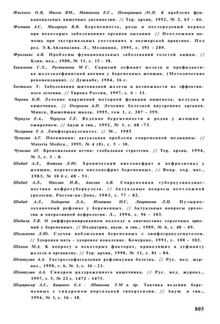 Фисенко     О.В,       Махов ВМ.,       Матвеева Е.С.,            Померанцев /О.П.             К   п р о б л е м е фун­
          к ц и о н а л ь н ы х кишечных д и с к и н е з и и . // Тер. архив, 1 9 9 2 , № 2, 63 - 6 6 .
Фомина А.С,          Малярчук       В.В.    Беременность,             роды        и    послеродовый              период
          при некоторых з а б о л е в а н и я х органов дыхания                           / / Н е о т л о ж н а я по­
          м о щ ь при э к с т р е м а л ь н ы х с о с т о я н и я х в а к у ш е р с к о й п р а к т и к е . П о д
          р е д . Э.К.Айламазяна. Л., М е д и ц и н а , 1 9 9 5 , с. 191 - 2 0 9 .
Фролъкис А.В.          Проблемы функциональных заболеваний толстой                                           к и ш к и . //
          Клин, мед., 1980, № 11, с. 15 - 18.
Хакимова     С.Х.,      Рустамова       М С.       Скрытый         дефицит            железа       и    профилакти-
          ка ж е л е з о д е ф и ц и т н о й анемии у б е р е м е н н ы х женщин. ( М е т о д и ч е с к и е
          р е к о м е н д а ц и и ) . // Д у ш а н б е , 1 9 8 4 , 16 с.
Хосталек У. З а б о л е в а н и я щ и т о в и д н о й ж е л е з ы и в о з м о ж н о с т и их эффектив­
          н о г о лечения. // Т и р о и д Р о с с и я , 1 9 9 7 , с. 6 - 11.
Чернин Б.И. Л е ч е н и е н а р у ш е н и й м о т о р н о й ф у н к ц и и п и щ е в о д а , ж е л у д к а и
          к и ш е ч н и к а . // Окороков А.Н.           Лечение           болезней внутренних органов.
          М и н с к , В ы ш е й ш а я школа, 1 9 9 5 , т о м 1, с. 3 8 7 - 3 9 9 .
Чернуха Е.А.,          Чернуха Г.Е.        Ведение         беременности               и   родов         у    женщин      с
          о ж и р е н и е м . // А к у ш и гин., 1 9 9 2 , № 1, с. 68 - 7 3 .
Чехарина Е А. Л и м ф о г р а н у л е м а т о з . // М . , 1 9 8 5
Чучалин А.Г.       Пневмония:            а к т у а л ь н а я п р о б л е м а с о в р е м е н н о й м е д и ц и н ы . //
          Materia Medica., 1995, № 4 ( 8 ) , с. 5 - 10.
Чучалин AT. Б р о н х и а л ь н а я астма: г л о б а л ь н а я стратегия. // Тер. архив, 1 9 9 4 ,
          № 3, с. 3 - 8.
Шабад     А.Л.,     Коткин      Л.Ю.       Хронический             пиелонефрит             и       нефролитиаз           у
          ж е н щ и н , п е р е н е с ш и х п и е л о н е ф р и т б е р е м е н н ы х . / / В о п р . о х р . мат.,
          1 9 8 3 , № 10 б с. 4 8 - 5 1 .
Шабад      А.Л.,     Махлин       Н.В.,       Амелин      А.В.     Современная              туберкулинодиаг-
          ностика        нефротуберкулеза. // Актуальные вопросы н е о т л о ж н о й
          урологии. Ростов-на-Дону, 1 9 8 3 , с. 77 - 82.
Шабад      А.Л.,       Ходырева       Л.А.,       Игнашин         Н.С,       Лавринова         Л.Н.          Пузырно-
          л о х а н о ч н ы й р е ф л ю к с у б е р е м е н н ы х . // А к т у а л ь н ы е в о п р о с ы у р о л о ­
          гии и о п е р а т и в н о й н е ф р о л о г и и . Л., 1 9 9 4 , с. 96 - 1 0 3 .
Шабала Т.В. О д и ф ф е р е н ц и р о в а н н о м п о д х о д е к д и а г н о с т и к е с е р д е ч н ы х арит­
          мий у беременных. // Педиатрия, акуш. и гин., 1989, № 6, с. 48 - 4 9 .
Шалимова Л.Ю.            Случаи       наблюдения           беременных             с лимфогранулематозом.
         // З д о р о в а я мать - з д о р о в о е п о к о л е н и е . К е м е р о в о , 1 9 9 1 , с. 1 0 0 - 1 0 2 .
Шамов М.А.         К    вопросу о некоторых факторах,                             приводящих                к дефициту
          ж е л е з а в организме. // Тер. архив, 1 9 9 0 , № 11, с. 81 - 84.
Шептулин А.А. Г а с т р о э з о ф а г е а л ь н а я р е ф л ю к с н а я б о л е з н ь . // Р у с . м е д . жур­
          нал., 1 9 9 8 , т. 6, № 1, с. 16 - 2 1 .
Шептулин А.А.          С и н д р о м р а з д р а ж е н н о г о к и ш е ч н и к а . // Р у с .          мед. журнал.,
          1 9 9 7 , т. 5, № 2 2 с. 1 4 7 2 - 1 4 7 5 .
Шерцингер      А.Г.,    Киценко      Е.А .      Шипкова          Т.М и      др.    Тактика         ведения         бере­
          м е н н ы х с с и н д р о м о м п о р т а л ь н о й г и п е р т е н з и и . // А к у ш                и гин.,
          1 9 9 4 , № 1, с. 16 - 18.


                                                                                                                     805
 
