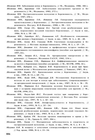 Шехтман ММ. Заболевания почек и беременность. // М., Медицина, 1980, 184 с.
Шехтман       ММ.,       Бархатова        Т.П.    Заболевания               внутренних         органов          и    бе­
          р е м е н н о с т ь // М., М е д и ц и н а , 1 9 8 2 , 2 7 2 с.
Шехтман ММ. Э к с т р а г е н и т а л ь н а я п а т о л о г и я и б е р е м е н н о с т ь . // М . , М е д и ­
          цина, 1 9 8 7 , 2 9 6 с.
Шехтман        ММ.,      Бархатова        Т.П.,    Потапова         Т.Я.      Гипертония           эндокринного
         п р о и с х о ж д е н и я у б е р е м е н н ы х . // Э к с т р а г е н и т а л ь н а я п а т о л о г и я и бе­
          р е м е н н о с т ь . П о д р е д . И.П.Иванова., 1 9 8 0 , с . 9 8 - 1 1 1 .
Шехтман       ММ,       Глезер    ГЛ.,     Бриккер       В.А.    Третий       этап       реабилитации               жен­
         щин, п е р е н е с ш и х п о з д н и й т о к с и к о з б е р е м е н н ы х . // А к у ш и гин.,
          1 9 8 6 , № 6, с. 5 8 - 6 0 .
Шехтман       ММ.,       Горенбаум       B.C.,    Романовская А.Р.            Особенности            гемодинами­
         ки при а н е м и и у б е р е м е н н ы х . // Акуш. и гин., 1985, № 1, с. 46 - 4 8 .
Шехтман       ММ.,      Гусева    И.Г,       Соколова     М.Ю.      Системная         склеродермия              и    бе­
         р е м е н н о с т ь . // В е с т н и к акушера-гинеколога, 1 9 9 4 , № 2, с. 25 - 2 9 .
Шехтман       ММ., Довлатян           А.А.      Лечение      и   п р о ф и л а к т и к а о с т р о г о гнойно-де­
         с т р у к т и в н о г о г е с т а ц и о н н о г о п и е л о н е ф р и т а ( п о с о б и е д л я врачей) // М.,
          1997, 2 4 с.
Шехтман       ММ.,       Закиров И.З.,          Глезер   ГА.     Артериальная            гипертензия            у    бе­
         р е м е н н ы х . // Т а ш к е н т , М е д и ц и н а У з С С Р , 1 9 8 2 , 2 3 6 с.
Шехтман ММ.,           Игнатова       Т.М.,      Мартынов К.А. Д и ф ф е р е н ц и а л ь н а я диагности­
         ка желтух у беременных (пособие для врачей). // М., МЗ РФ, 1998, 14 с.
Шехтман ММ.,           Кадырова А.А.,         Парвызи Н.И.         Беременность и              роды при         брон­
         хиальной астме. ( М е т о д и ч е с к и е рекомендации). // Ташкент, 1 9 8 7 , 10 с.
Шехтман       ММ.,      Коридзе Р.С.         Бронхиальная           астма у       беременных.            // А к у ш .
         и гин., 1 9 8 9 , № 1 1 , с. 6 8 - 7 1 .
Шехтман       ММ.,       Кузин    В.Ф.,      Пицхелаури Д.В.          Осложнения            беременности               и
         и с х о д ы е е д л я м е т е р и и п л о д а при з а б о л е в а н и я х , с о п р о в о ж д а ю щ и х ­
         ся а р т е р и а л ь н о й г и п е р т е н з и е й . // Акуш. и гин., 1 9 8 7 , № 6, с. 36 - 3 9 .
Шехтман       ММ.,      Мартынов         К.А.     Принципы         ведения        беременности              у       жен­
         щин с о с т р ы м и в и р у с н ы м и гепатитами ( п о с о б и е для врачей) // М.,
         М З Р Ф , 1 9 9 8 , 2 3 с.
Шехтман       ММ.,      Расуль-Заде       Ю.Г.     Поздний         гестоз       при      ожирении          у    бере­
         м е н н ы х ( н е к о т о р ы е клинические аспекты). // В е с т н и к Рос. ассоциа­
         ции акуш.-гин., 1 9 9 7 , № 1, с. 62 - 6 4 .
Шехтман       ММ.,       Соколова      М.Ю.       Лимфогранулематоз                  и    беременность.               //
         Акуш. й гин., 1 9 9 1 , № 3, с. 22 - 2 4 .
Шехтман       ММ.,       Стругацкий       ВМ.,      Кононова       Э.Ф.,      Тохиян      А.А.     Опыт         меди­
         ц и н с к о й р е а б и л и т а ц и и ж е н щ и н , п е р е н е с ш и х п о з д н и й т о к с и к о з бе­
         ременных. // А к у ш и гин., 1 9 8 3 , № 6, с. 28 - 3 1 .
Шехтман      ММ.,      Бурдули ГМ.           Болезни      органов       пищеварения            и    крови       у    бе­
         р е м е н н ы х . // М., Триада-Х, 1 9 9 7 , 3 0 4 с.
Шехтман ММ.,            Токова 3.3.       Материнская            заболеваемость            и     с м е р т н о с т ь от
         э к с т р а г е н и т а л ь н о й п а т о л о г и и . // Акуш. и гин., 1 9 9 1 , № 5, с. 8 - П.
Шулутко Б.И.         К вопросу о сочетании гломерулонефрита и                                    пиелонефрита.
         // Тер. архив, 1980, № 4, с. 2 1 - 2 4 .

806
 