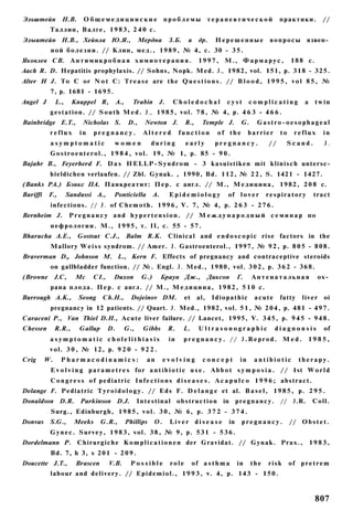 Эльштейн         Н.В.      Общемедицииские                          проблемы             терапевтической             практики.         //
           Таллин, Валге, 1 9 8 3 , 2 4 0 с.
Элыитейн Н.В., Хейнла Ю.Я.,                             Мердна З.Б.           и     др.    Нерешенные            в о п р о с ы язвен­
           ной б о л е з н и . // Клин, м е д . , 1 9 8 9 , № 4, с. 30 - 3 5 .
Яковлев СВ. А н т и м и к р о б н а я х и м и о т е р а п и я .                     1 9 9 7 , М., Ф а р м а р у с ,       188 с.
Aach R. D. Hepatitis prophylaxis. // Sohns, Nopk. Med. J., 1982, vol. 151, p. 318 - 325.
Alter И J. To С or N o t C: T r e a s e are the Q u e s t i o n s . // B l o o d , 1 9 9 5 , v o l 8 5 , №
           7, p. 1681 - 1695.
Angel J        L.,     Knuppel R,          A.,     Trabin       J.     Choledochal             cyst       complicating          a    twin
           gestation. // S o u t h M e d . J., 1 9 8 5 , vol. 7 8 , № 4, p. 4 6 3 - 4 6 6 .
Bainbridge E.T.,           Nicholas S.            D.,     Newton J.          R.,     Temple J.       G.     Gastro-oesophageal
           reflux         in   pregnancy.                Altered           function        of the         barrier    to     reflux     in
           asymptomatic                women                during           early         pregnancy.           //     Scand.           J.
           G o s t r o e n t e r o l . , 1 9 8 4 , vol. 19, № 1, p. 85 - 9 0 .
Bajahr В., Feyerherd F. D a s H E L L P - S y n d r o m - 3 kasuistiken mit k l i n i s c h untersc-
           hieldichen verlaufen. // Zbl. Gynak. , 1990, Bd. 112, № 2 2 , S. 1421 - 1427.
(Banks PA.) Бэнкс ПА. Панкреатит: Пер. с англ. // М., М е д и ц и н а , 1982, 2 0 8 с.
Bariffi    F.,       Sandussi A.,      Ponticiella             A.     Epidemiology             of l o v e r     respiratory          tract
           infections. // J. of C h e m o t h . 1 9 9 6 , V. 7, № 4, p. 2 6 3 - 2 7 6 .
Bernheim J.           P r e g n a n c y a n d h y p e r t e n s i o n . // М е ж д у н а р о д н ы й с е м и н а р по
           н е ф р о л о г и и . М., 1 9 9 5 , т. II, с. 55 - 5 7 .
Bharucha А.Е.,           Gostsut C.J., Balm R.K.                     Clinical and e n d o s c o p i c rise factors in the
           Mallory W e i s s syndrom. // Amer. J. Gastroenterol., 1997, № 9 2 , p. 8 0 5 - 8 0 8 .
Braverman D„ Johnson M. L., Kern F. Effects of pregnancy and contraceptive steroids
           on gallbladder function. // №. Engl. J. Med., 1980, vol. 3 0 2 , p. 3 6 2 - 3 6 8 .
(Browne        J.C,     Mc     CI.,    Duxon             G.)        Браун Дж.,           Диксон     Г.    Антенатальная               ох­
           рана плода. П е р . с англ. // М., М е д и ц и н а , 1 9 8 2 , 5 1 0 с.
Burrough А.К.,           Seong     Ch.H.,          Dojeinov DM.              et    al,    Idiopathic       acute     fatty     liver    oi
           pregnancy in 12 patients. // Quart. J. Med., 1982, vol. 5 1 , № 2 0 4 , p. 481 - 4 9 7 .
Caraceni P., Van Thiel D.H., Acute liver failure. // Lancet, 1995, V. 3 4 5 , p. 9 4 5 - 9 4 8 .
Chessen        R.R.,      Gallup      D.         G.,     Gibbs       R.     L.      Ultrasonographic                diagnonsis          of
           asymptomatic cholelithiasis                                in    pregnancy. // J.Reprod. Med.                         1985,
           vol. 3 0 , № 12, p. 9 2 0 - 9 2 2 .
Crig      W.     Pharmacodinamics:                        an        evolving          concept        in    antibiotic        therapy.
           E v o l v i n g p a r a m e t r e s for a n t i b i o t i c u s e . A b b o t s y m p o s i a . / / 1st W o r l d
           C o n g r e s s o f p e d i a t r i c I n f e c t i o n s d i s e a s e s . A c a p u l c o 1 9 9 6 ; abstract.
Delange F. Pediatric T y r o i d o l o g y . // E d s F. D e l a n g e et al. B a s e l , 1 9 8 5 , p. 2 9 5 .
Donaldson D.R. Parkinson D.J.                          Intestinal o b s t r u c t i o n in p r e g n a n c y . // J.R.              Coll.
           Surg., Edinburgh, 1 9 8 5 , v o l . 3 0 , № 6, p. 3 7 2 - 3 7 4 .
Donvas     S.G.,       Meeks       G.R.,         Phillips      O.     Liver disease            in    pregnancy.           // O b s t e t .
           G y n e c . Survey, 1 9 8 3 , vol. 3 8 , № 9, p. 5 3 1 - 5 3 6 .
Dordelmann P. Chirurgiche K o m p l i c a t i o n e n der Gravidat. // Gynak. Prax.,                                                1983,
           Bd. 7, h 3, s 201 - 2 0 9 .
Doucette J.Т.,          Brascen       V.B.         Possible           role        of a s t h m a    in    the   risk      of p r e t r e m
           labour and delivery. // E p i d e m i o l . , 1 9 9 3 , v. 4, p. 143 - 1 5 0 .



                                                                                                                                     807
 