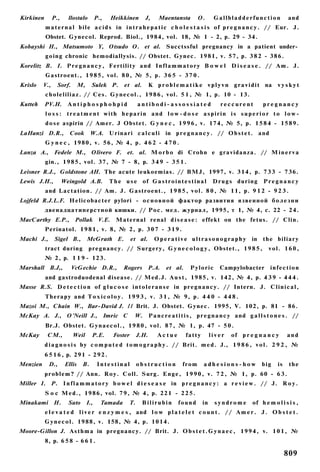 Kirkinen        P.,     llostalo          P.,   Heikkinen        J,      Maentansta         O.      Gallbladderfunction                 and
           m a t e r n a l b i l e a c i d s in i n t r a h e p a t i c c h o l e s t a s i s of p r e g n a n c y . // Eur. J.
           Obstet. Gynecol. Reprod. Biol., 1984, vol. 18, № 1 - 2, p. 29 - 34.
Kobayshi H., Matsumoto Y, Otsudo O. et al. Succtssful pregnancy in a patient under­
           going chronic hemodiallysis. // Obstet. Gynec. 1981, v. 57, p. 3 8 2 - 3 8 6 .
Korelitz В. I. P r e g n a n c y , Fertility and I n f l a m m a t o r y B o w e l D i s e a s e . // A m . J.
           Gastroent., 1 9 8 5 , vol. 8 0 , № 5, p. 3 6 5 - 3 7 0 .
Krislo    V.,     Sorf.        M,     Sulek P.         et al.        К p r o b l e m a t i k e v p l y v n g r a v i d i t na     vyskyt
           c h o l e l i l i a z . // Ces. G y n e c o l . , 1 9 8 6 , vol. 5 1 , № 1, p. 10 - 13.
Kutteh     PV.H.        Antiphosphohpid                       antibodi-assossiated                     reccurent           pregnancy
           l o s s : t r e a t m e n t with h e p a r i n a n d l o w - d o s e a s p i r i n i s s u p e r i o r t o l o w -
           d o s e aspirin // Amer. J Obstet. G y n e c , 1 9 9 6 , v. 174, № 5, p. 1 5 8 4 - 1 5 8 9 .
LaHanzi D.R.,            Cook        W.A. Urinari c a l c u l i              in p r e g n a n c y . // O b s t e t . and
           G y n e c , 1980, v. 56, № 4, p. 4 6 2 - 4 7 0 .
Lanza A., Fedele M., Olivero F. et. al. M o r b o di Crohn e gravidanza. // M i n e r v a
           gin., 1 9 8 5 , vol. 37, № 7 - 8, p. 3 4 9 - 3 5 1 .
Leisner R.J., Goldstone AH. The acute leukoemias. // BMJ, 1997, v. 3 1 4 , p. 7 3 3 - 736.
Lewis J.H.,           Weingold A.B.             T h e u s e of G a s t r o i n t e s t i n a l      D r u g s during        Pregnancy
           and Lactation. // Am. J. Gastroent., 1 9 8 5 , v o l . 8 0 , № 11, p. 9 1 2 - 9 2 3 .
Lojfeld R.J.L.F. Helicobacter pylori - о с н о в н о й фактор развития язвенной б о л е з н и
           двенадцатиперстной кишки. // Рос. мед. журнал, 1995, т 1, № 4, с. 22 - 24.
MacCarthy Е.Р., Pollak V.E.                        Maternal renal d i s e a s e : effekt on the fetus. // Clin.
           Perinatol. 1 9 8 1 , v. 8, № 2, p. 3 0 7 - 3 1 9 .
Machi J.,       Sigel В.,           McGrath E.            et al.       Operative ultrasonography                      in   the b i l i a r y
           tract during              pregnancy. // Surgery, G y n e c o l o g y , Obstet., 1 9 8 5 ,                          vol. 160,
           № 2, p. 1 1 9 - 123.
Marshall B.J,,            VcGechie D.R.,              Rogers       P.A.      et al.      Pyloric       Campylobacter           infection
           and gastroduodenal disease. // Med.J. A u s t , 1985, v. 142, № 4, p. 4 3 9 - 4 4 4 .
Masse R.S. D e t e c t i o n of g l u c o s e i n t o l e r a n s e in p r e g n a n c y . // Intern. J. C l i n i c a l ,
           Therapy and T o x i c o l o y . 1 9 9 3 , v. 3 1 , № 9, p. 4 4 0 - 4 4 8 .
Mazoi M., Chain W., Bar-David J. II Brit. J. Obstet. Gynec. 1995, V. 102, p. 81 - 86.
McKay A. J., O'Neill J., Imric С                            W.       P a n c r e a t i t i s , p r e g n a n c y and g a l l s t o n e s . //
           Br.J. Obstet. G y n a e c o l . , 1 9 8 0 , v o l . 8 7 , № 1, p. 47 - 5 0 .
McKay       СМ.,          Weil        P.E.       Foster       J.H.       Actue        fatty        liver    of p r e g n a n c y        and
           d i a g n o s i s by c o m p u t e d t o m o g r a p h y . // Brit. m e d . J., 1 9 8 6 , v o l . 2 9 2 , №
           6 5 1 6 , p. 291 - 2 9 2 .
Menzien     D.,        Ellis    B.         Intestinal         obstruction            from      adhesions-how               big     is    the
           p r o b l e m ? // Ann. Roy. Coll. Surg. E n g e , 1 9 9 0 , v. 7 2 , № 1, p. 60 - 6 3 .
Miller I. P. I n f l a m m a t o r y b o w e l d i e s e a s e in p r e g n a n c y : a r e v i e w . // J. R o y .
           S o c Med., 1986, vol. 7 9 , № 4 , p. 221 - 2 2 5 .
Minakami H.             Sato        I.,     Tamada       T.     Bilirubin          found      in    syndrome          of h e m o l i s i s ,
           e l e v a t e d l i v e r e n z y m e s , and l o w p l a t e l e t c o u n t . / / A m e r . J . O b s t e t .
           G y n e c o l . 1988, v. 158, № 4, p. 1014.
Moore-Gillon J. A s t h m a in pregnancy. // Brit. J. O b s t e t . G y n a e c , 1 9 9 4 , v. 1 0 1 , №
           8, p. 6 5 8 - 6 6 1 .

                                                                                                                                        809
 