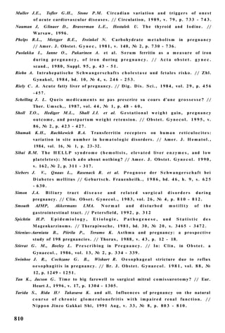 Muller J.E.,        Tofler G.H.,            Stone P.M.         Circadian variation and triggers                      of o n e s t
            of acute c a r d i o v a s c u l a r d i s e a s e s . // Circulation, 1 9 8 9 , v. 7 9 , p. 7 3 3 - 7 4 3 .
Nauman J,          Glinaer D.,         Braverman         L.E.,     Hostalek       U.     The      thyroid   and    Iodine.      //
            Warsaw, 1996.
Phelps R.L.,            Metzger     B.E.,     Freinkel N.          Carbohydrate             metabolism        in   pregnancy
           // Amer. J. Obstet. G y n e c , 1 9 8 1 , v. 140, № 2, p. 7 3 0 - 7 3 6 .
Puolakka I.,        Ianne O.,         Pakarinen A.           et al.      S e r u m ferritin as a m e a s u r e of iron
            during pregnancy, of iron during pregnancy. // Acta obstet. g y n e c .
            scand., 1 9 8 0 , Suppl. 9 5 , p. 43 - 5 1 .
Riehn A. I n t r a h e p a t i s c h e S c h w a n g e r s c h a f t s c h o l e s t a s e und f e t a l e s r i s k o . // Z h l .
           G y n a k o l , 1 9 8 4 , bd. 10, № 4, s. 2 4 6 - 2 5 3 .
Riely C. A. A c u t e fatty liver of pregnancy. // D i g . D i s . Sci., 1 9 8 4 , vol. 2 9 , p. 4 5 6
           -457.
Schelling J. L. Q u e i s m e d i c a m e n t s ne pas prescrire su c o u r s d ' u n e g r o s s e s s e ? //
           Ther. U m s c h , , 1 9 8 7 , vol. 4 4 , № 1, p. 48 - 6 0 ,
Sholl    Т.О.,     Hediger M.L.,             Shall J.I.      et al.      Gestational weight gain,                  pregnancy
            o u t c o m e , and p o s t p a r t u m w e i g h t r e t e n s i o n . // O b s t e t . G y n e c o l . 1 9 9 5 , v.
            8 6 , № 2 , p. 4 2 3 - 4 2 7 .
Shumak K.H.,             Rachkewich         R.A.     Transferritin          recepters         on    human     reticulocites:
           v a r i a t i o n in s i t e n u m b e r in h e m a t o l o g i c disorders. // A m e r . J. H e m a t o l . ,
            1984, vol. 16, № 1, p. 2 3 - 3 2 .
Sibai B.M. T h e H E L L P s y n d r o m e ( h e m o l i s i s , e l e v a t e d l i v e r e n z y m e s , and l o w
           p l a t e l e t e s ) : M u c h a d o a b o u t n o t h i n g ? // A m e r . J. O b s t e t . G y n e c o l . 1 9 9 0 ,
           v. 162, № 2, p. 3 1 1 - 3 1 7 .
Siebers J.        V.,    Qnaas L.,        Rasenack R.          et al.      P r o g n o s e der S c h w a n g e r s c h a f t bei
           D i a b e t e s m e l l i t u s // G e b u r t s c h . F r a u e n h e i l k . , 1 9 8 6 , bd. 4 6 , h. 9, s. 6 2 5
           - 630.
Simon      J.A.     Biliary         tract      disease          and      related         surgical       disorders       during
           pregnancy. // Clin. O b s e t . G y n e c o l . , 1 9 8 3 , vol. 2 6 , № 4, p. 8 1 0 - 8 1 2 .
Smouth       AJMP,         Akkermans          LMA.         Normal            and       disturbed        motility       of     the
           g a s t r o i n t e s t i n a l tract. // P e t e r s f i e l d , 1 9 9 2 , p. 3 1 2
Spichtin     И.Р.        Epidemiology,                Etiologie,           Pathogenese,               und   Statistic        des
           M a g e n k a r z i n o m s . // T h e r a p i w o c h e , 1 9 8 1 , bd. 3 0 , № 2 0 , s. 3 4 6 5 - 3 4 7 2 .
Stienius-Aarniata         В.,     Piirila P.,        Teramo K.         A s t h m a and p r e g n a n c y : a p r o s p e c t i v e
           study of 198 pregnancies. // Thorax, 1 9 8 8 , v. 4 3 , p. 12 - 18.
Stirrat G. M.,           Beeley L. P r e s c r i b i n g in P r e g n a n c y . // In: C l i n ,              in O b s t e t . a
           G y n a e c o l . , 1986, vol. 13, № 2, p. 3 3 4 - 3 3 9 .
Swinhoe J. R.,           Cochzane       G.     В.,    Wishart R.          Oesophageal              stricture d u e to reflux
           o e s o p h a g i t i s in p r e g n a n c y . // Br. J. O b s t e t . G y n a e c o l . 1 9 8 1 , v o l . 8 8 , №
            12, p. 1 2 4 9 - 1 2 5 1 .
Tan K., Jacson G. T i m e to big farewell to surgical mitral c o m i s s u r o t o m y ? // Eur.
           Heart J., 1 9 9 6 , v. 17, p. 1 3 0 4 - 1 3 0 5 .
Tarida S., Rida H.t               Takasava K. and all. I n f l u e n c e s of p r e g n a n c y on the natural
           c o u r s e of c h r o n i c g l o m e r u l o n e f r i t i s w i t h impaired renal function. //
           N i p p o n J i n z o Gakkai Shi, 1991 A u g , v. 3 3 , № 8, p. 8 0 3 - 8 1 0 .


810
 
