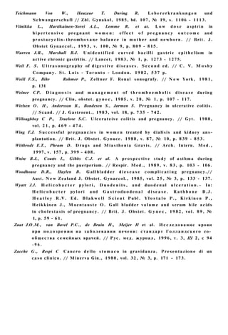 Teichmann           Von      W.,       Hauzeur         T.      During      R.        Lebererkrankungen                 und
           S c h w a n g e r s c h a f l // Zbl. G y n a k o l , 1985, bd. 1 0 7 , № 19, s. 1 1 0 6 - 1 1 1 3 .
Viinikka      L.,     Hartikainen-Sorri        A.L.,        Lemme    R.     et     at.   Low      dose      aspirin       in
           hipertensive            pregnant        women:         effect      of    pregnancy          outcome          and
           p r o s t a c y c l i n - t h r o m b o x a n e b a l a n c e in m o t h e r a n d n e w b o r n . // B r i t . J.
           Obstet G y n a e c o l . , 1 9 9 3 , v. 1 0 0 , № 9, p. 8 0 9 - 8 1 5 .
Warren J.R.,          Marshall     B.J.    Unidentified          curved      bacilli      gastric      epithelium         in
           a c t i v e c h r o n i c gastritis. // Lancet, 1 9 8 3 , № 1, p. 1273 - 1 2 7 5 .
Weil F. S. U l t r a s o n o g r a p h y of d i g e s t i v e d i s e a s e s . S e c o n d e d . // С. V. M o s b y
           C o m p a n y . St. L o i s - T o r o n t o - L o n d o n . 1 9 8 2 , 5 3 7 p.
Weill F.S., Bihr               Rohmer P., Z e l t n e r F. Renal s o n o g r a f y . // N e w York, 1 9 8 1 ,
           p. 131
Weiner     CP.      Diagnosis         and    management             of t h r o m b o e m b o l i s    disease      during
           pregnancy. // Clin, obstet. g y n e c , 1985, v. 2 8 , № 1, p. 107 - 117.
Wielsen О. H., Andersson В., Bondesen S., Jarmen S. Pregnancy in ulcerative colitis.
           // Scand. // J. Gastroent., 1 9 8 3 , vol. 18, p. 7 3 5 - 7 4 2 .
Willoughboy С P.,          Truelove S.C. U l c e r a t e i v e c o l i t i s and p r e g n a n c y . // Gyt.        1980,
           vol. 2 1 , p. 4 6 9 - 4 7 4 .
Wing F.J. S u c c e s s f u l p r e g n a n c i e s in w o m e n treated by d i a l i s i s and k i d n e y a n s -
           plantation. // Brit. J. Obstet. G y n a e c . 1 9 8 0 , v. 8 7 , № 10, p. 8 3 9 - 8 5 3 .
Wittbrodt E.T., Phram D. D r u g s and M i a s t h e n i a G r a v i s . // A r c h . Intern. M e d . ,
           1997, v. 157, p. 3 9 9 - 4 0 8 .
Wnite R.J.,         Coutts I.,     Gibbs    C.J.     et al.    A p r o s p e c t i v e s t u d y of a s t h m a    during
           p r e g n a n c y and the puerperium. // Respir. M e d . , 1 9 8 9 , v. 8 3 , p. 103 - 106.
Woodhouse       D.R.,     Haylen      B.     Gallbladder         diesease          complicating          pregnancy.//
           Aust. N e w Zealand J. Obstet. G y n a e c o l . , 1 9 8 5 , vol. 2 5 , № 3, p. 133 - 137.
Wyatt J.I.       Helicobacter             pylori,      Duodenits,         and      duodenal          ulceration.-       In:
         Helicobacter              pylori      and      Gastroduodenal               disease.        Rathbone         B.J.
           H e a t l e y R.V.      Ed.     Blakwell          Scient Publ.          Y l o s t a l o P., K i r k i n e n P.,
         H e i k k i n e n J., M a e n t a u s t e O . G a l l b l a d d e r v o l u m e a n d s e r u m b i l e a c i d s
           in c h o l e s t a s i s of p r e g n a n c y . // Brit. J. O b s t e t . G y n e c , 1 9 8 2 , v o l . 8 9 , №
           1, p. 5 9 - 6 1 .
Zaat J.O.M.,        van Bavel P.C.,         de Bruin H.,         Meijer H et al.           И с с л е д о в а н и е крови
           п р и п о д о з р е н и и и а з а б о л е в а н и я п е ч е н и : с т а н д а р т Г о л л а н д с к о г о со­
         о б щ е с т в а с е м е й н ы х врачей. // Р у с . м е д . ж у р н а л , 1 9 9 6 , т. 3, Ш 2, с 94
         -96.
Zacche G.,       Respi С       C a n c r o d e l l o s t o m a c o in g r a v i d a n z a . P r e s e n t a z i o n e di un
         c a s o c l i n i c o . // M i n e r v a Gin., 1 9 8 0 , vol. 3 2 , № 3, p. 171 - 173.
 
