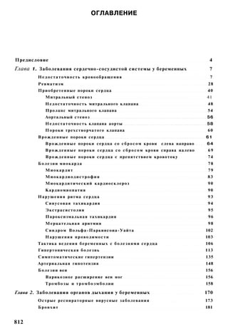 ОГЛАВЛЕНИЕ




Предисловие                                                                                    4
Глава 1. Заболевания сердечно-сосудистой системы у беременных                                  7
        Н е д о с т а т о ч н о с т ь кровообращения                                           7
        Ревматизм                                                                              28
        Приобретенные пороки сердца                                                            40
            Митральный стеноз                                                                 41
            Н е д о с т а т о ч н о с т ь митрального клапана                                  48
            Пролапс митрального клапана                                                        54
            Аортальный стеноз                                                                 56
            Н е д о с т а т о ч н о с т ь клапана аорты                                       58
            Пороки трехстворчатого клапана                                                     60
        В р о ж д е н н ы е пороки сердца                                                     61
            В р о ж д е н н ы е пороки сердца со с б р о с о м крови          слева направо   64
            В р о ж д е н н ы е пороки с е р д ц а со с б р о с о м крови справа налево        69
            В р о ж д е н н ы е пороки сердца с препятствием кровотоку                         74
        Б о л е з н и миокарда                                                                 78
            Миокардит                                                                          79
            Миокардиодистрофия                                                                 83
            М и о к а р д и т и ч е с к и й кардиосклероз                                      90
            Кардиомиопатия                                                                     90
        Н а р у ш е н и я ритма с е р д ц а                                                    93
            С и н у с о в а я тахикардия                                                       94
            Экстрасистолия                                                                     95
            Пароксизмальная тахикардия                                                         96
            Мерцательная аритмия                                                               98
            С и н д р о м Вольфа-Паркинсоиа-Уайта                                             102
            Нарушения проводимости                                                            103
        Тактика ведения б е р е м е н н ы х с б о л е з н я м и с е р д ц а                   106
        Гипертоническая б о л е з н ь                                                         113
        Симптоматические гипертензии                                                          135
        Артериальная гипотензия                                                               148
        Б о л е з н и вен                                                                     156
            Варикозное расширение вен ног                                                     156
            Тромбозы и тромбоэмболии                                                          158

Глава 2. Заболевания органов дыхания у беременных                                             170
        Острые респираторные вирусные заболевания                                             173
        Бронхит                                                                               181


812
 