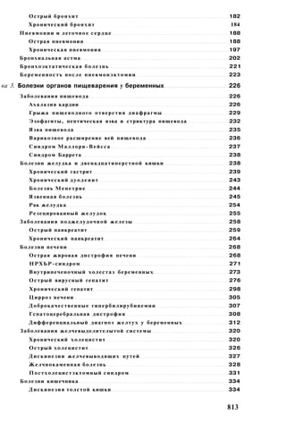 Острый б р о н х и т                                              182
        Хронический бронхит                                               184
     Пневмонии и легочное сердце                                          188
        Острая пневмония                                                  188
        Хроническая пневмония                                             197
     Бронхиальная астма                                                   202
     Бронхоэктатическая б о л е з н ь                                     221
     Беременность после пневмонэктомии                                    223

на 3. Болезни органов пищеварения у беременных                            226
     Заболевания пищевода                                                 226
        Ахалазия кардии                                                   226
        Грыжа п и щ е в о д н о г о о т в е р с т и я д и а ф р а г м ы   229
        Эзофагиты, пептическая язва и стриктура пищевода                  232
        Язва пищевода                                                     235
        Варикозное расширение вей п и щ е в о д а                         236
        Синдром Маллори-Вейсса                                            237
        С и н д р о м Баррета                                             238
     Болезни желудка и двенадцатиперстной кишки                           238
        Хронический гастрит                                               239
        Хронический дуоденит                                              243
        Болезнь М е н е т р и е                                           244
        Язвенная б о л е з н ь                                            245
        Рак желудка                                                       254
        Резецированный ж е л у д о к                                      255
     Заболевания п о д ж е л у д о ч н о й железы                         258
        Острый панкреатит                                                 259
        Хронический панкреатит                                            264
     Болезни печени                                                       268
        Острая жировая д и с т р о ф и я печени                           268
        НРХЬР-синдром                                                     271
        Внутрипеченочный холестаз беременных                              273
        Острый вирусный гепатит                                           276
        Х р о н и ч е с к и й гепатит                                     298
        Ц и р р о з печени                                                305
        Доброкачественные гипербилирубинемии                              307
        Гспатоцеребральная д и с т р о ф и я                              308
        Дифференциальный диагноз ж е л т у х у беременных                 312
     Заболевания желчевыделителытой системы                               320
        Хронический х о л е ц и с т и т                                   320
        Острый х о л е ц и с т и т                                        326
        Д и с к и н е з и и желчевыводящих путей                          327
        Желчнокаменная б о л е з н ь                                      328
        Постхолецистэктомный синдром                                      331
     Болезни кишечника                                                    334
        Д и с к и н е з и я толстой кишки                                 334


                                                                          813
 