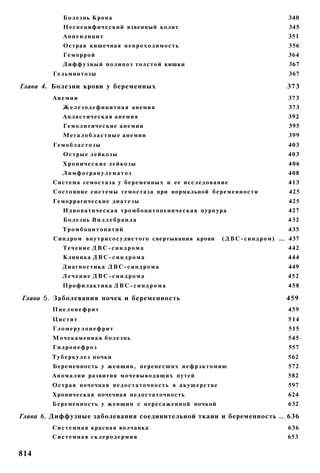 Болезнь Крона                                                                         340
            Н е с п е ц и ф и ч е с к и й язвенный колит                                          345
            Аппендицит                                                                            351
            Острая кишечная н е п р о х о д и м о с т ь                                           356
            Геморрой                                                                              364
            Д и ф ф у з н ы й п о л и п о з толстой кишки                                         367
        Гельминтозы                                                                               367

Глава 4. Болезни крови у беременных                                                              373
        Анемии                                                                                    373
            Ж е л е з о д е ф и ц и т н а я анемия                                                373
            Апластическая анемия                                                                  392
            Гемолитические а н е м и и                                                            395
            М е г а л о б л а с т н ы е анемии                                                    399
        Гемобластозы                                                                              403
            Острые лейкозы                                                                        403
            Х р о н и ч е с к и е лейкозы                                                         406
            Лимфогранулематоз                                                                     408
        Система гемостаза у беременных и ее исследование                                          413
        Состояние системы гемостаза при нормальной беременности                                   425
        Геморрагические диатезы                                                                   425
            Идиопатическая тромбоцитопеническая пурпура                                           427
            Болезнь В и л л е б р а н д а                                                         432
            Тромбоцитопатий                                                                       435
        Синдром в н у т р и с о с у д и с т о г о свертывания крови   ( Д В С - с и н д р о м ) ... 437
            Течение ДВС-синдрома                                                                  442
            Клиника Д В С - с и н д р о м а                                                       444
            Диагностика Д В С - с и н д р о м а                                                   449
            Лечение ДВС-сиидрома                                                                  452
            Профилактика Д В С - с и н д р о м а                                                  458

Глава 5. Заболевания почек и беременность                                                        459
        Пиелонефрит                                                                               459
        Цистит                                                                                    514
        Гломерулонефрит                                                                           515
        Мочекаменная б о л е з н ь                                                                545
        Гидронефроз                                                                               557
        Т у б е р к у л е з почки                                                                 562
        Беременность у женщин, перенесших нефрэктомию                                             572
        А н о м а л и и развития мочевыводящих путей                                              582
        Острая почечная н е д о с т а т о ч н о с т ь в акушерстве                                597
        Хроническая почечная недостаточность                                                      624
        Беременность у женщин с пересаженной почкой                                               632

Глава 6. Диффузные заболевания соединительной ткаии и беременность .. 636
        С и с т е м н а я красная волчанка                                                        636
        Системная склеродермия                                                                    653


814
 