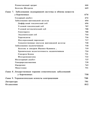 Ревматоидный артрит                                    666
        Болезнь Ш е г р е н а                                  669

Глава 7. Заболевания эндокринной системы и обмена веществ
        у беременных                                           674
        Сахарный д и а б е т                                   674
        Заболевания щитовидной ж е л е з ы                     694
             Д и ф ф у з н ы й токсический з о б               696
             У з л о в о й токсический з о б                   707
             Узловой нетоксический з о б                       708
             Гипотиреоз                                        708
             Эндемический зоб                                  714
             Тиреоидиты                                        716
             Послеродовый тиреоидит                            717
             Злокачественные о п у х о л и щитовидной железы   718
        Заболевания надпочечников                              718
             Болезнь и синдром Иценко-Кушинга ,                719
             Хроническая недостаточность надпочечников         724
             Синдром Конна                                     731
             Феохромоцитома                                    733
        Несахарный диабет                                      737
        Гиперпролактинемия                                     739
        Ожирение                                               743
        Миастения                                              751

Глава 8. Лекарственная терапия соматических заболеваний
           у беременных                                        758
Глава 9. Терапевтические аспекты контрацепции                  780
Литература                                                     791
Оглавление                                                     812
 
