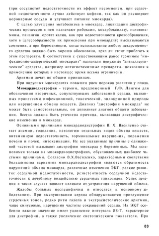 (при сосудистой недостаточности их эффект несомненен, при сердеч­
ной недостаточности лучше действует кофеин, так как он расширяет
коронарные сосуды и улучшает питание миокарда).
    С целью улучшения метаболизма в миокарде, ликвидации дистрофи­
ческих процессов в нем назначают рибоксин, кокарбоксилазу, поливита­
мины, панангин, оротат калия, как при недостаточности кровообращения,
хотя в целесообразности их применения при миокардите высказываются
сомнения, а при беременности, когда использование любого лекарственно­
го средства должно быть хорошо обосновано, вряд ли стоит прибегать к
этим препаратам. В соответствии с существовавшим ранее термином "ин-
фекционно-аллергический миокардит" назначали ненужные "антиаллерги­
ческие" средства, например антигистаминные препараты, показания к
применению которых в настоящее время весьма ограничены.
    Аритмии лечат по общим принципам.
    При вирусных миокардитах повышен риск пороков развития у плода.
    Миокардиодистрофия - термин, предложенный Г.Ф. Лангом для
обозначения вторичных, сопутствующих заболеваний сердца, вызван­
ных процессами инфекционной, токсической, эндокринной природы
или нарушением обмена веществ. Диагноз "дистрофия миокарда" не
может быть самостоятельным, он дополняет диагноз общего заболева­
ния. Всегда должна быть уточнена причина, вызвавшая дистрофичес­
кие изменения в миокарде.
    Основными причинами миокардиодистрофии В. X. Василенко счи­
тает анемии, голодание, патологию отдельных видов обмена веществ,
витаминную недостаточность, гормональные нарушения, поражения
печени и почек, интоксикации. Не все указанные причины с одинако­
вой частотой вызывают дистрофию миокарда у беременных. Мы оста­
новимся только на миокардиодистрофиях, обусловленных наиболее ча­
стыми причинами. Согласно В.Х.Василенко, характерными свойствами
большинства вариантов миокардиодистрофии являются обратимость
нарушений обмена миокарда, различные изменения ЭКГ, редкое разви­
тие сердечной недостаточности, резистентность сердечной недоста­
точности к лечебному воздействию сердечных гликозидов. Успех лече­
ния в таких случаях зависит целиком от устранения нарушений обмена.
    Жалобы больных неспецифичны и относятся к основному за­
болеванию. При выслушивании сердца обнаруживаются приглушение
сердечных тонов, редко ритм галопа и экстрасистолические аритмии,
чаще синусовые, нарушения частоты сокращений сердца. На ЭКГ осо­
бенно важное значение имеет удлинение интервала Я8-Т, характерное
для дистрофии, а также увеличение систолического показателя. При

                                                                   83
 