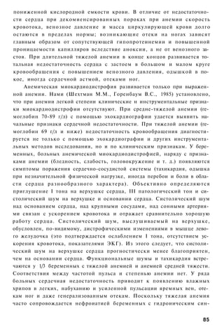 пониженной кислородной емкости крови. В отличие от недостаточно­
сти сердца при декомиенсированных пороках при анемии скорость
кровотока, венозное давление и масса циркулирующей крови долго
остаются в пределах нормы; в о з н и к а ю щ и е отеки на ногах зависят
главным образом от сопутствующей гипопротеинемии и повышенной
проницаемости капилляров вследствие аноксии, а не от венозного за­
стоя. При длительной тяжелой анемии в конце концов развивается то­
тальная недостаточность сердца с застоем в большом и малом круге
кровообращения с повышением венозного давления, одышкой в по­
кое, иногда сердечной астмой, отеками ног.
    Анемическая миокардиодистрофия развивается только при выражен­
ной анемии. Нами (Шехтман М.М., Горенбаум B.C., 1985) установлено,
что при анемии легкой степени клинические н инструментальные призна­
ки миокардиодистрофии отсутствуют. При средне-тяжелой анемии (ге­
моглобин 70-89 г/л) с помощью эхокардиографии удается выявить на­
чальные признаки сердечной недостаточности. При тяжелой анемии (ге­
моглобин 69 г/л и ниже) недостаточность кровообращения диагности­
руется не только с помощью эхокардиографии и других инструмента­
льных методов исследования, но и по клиническим признакам. У бере­
менных, больных анемической миокардиодистрофией, наряду с призна­
ками анемии (бледность, слабость, головокружение и т. д.) появляются
симптомы поражения сердечно-сосудистой системы (тахикардия, одышка
при незначительной физической нагрузке, иногда перебои и боли в обла­
сти сердца р а з н о о б р а з н о г о характера). Объективно о п р е д е л я ю т с я
приглушение I тона на верхушке сердца, III патологический тон и си­
столический шум на верхушке и основании сердца. Систолический шум
над основанием сердца, над крупными сосудами, над сонными артерия­
ми связан с ускорением кровотока и отражает сравнительно хорошую
работу сердца. Систолический шум, выслушиваемый на верхушке,
обусловлен, по-видимому, дистрофическими изменениями в мышце лево­
го желудочка (это подтверждается ослаблением I тона, отсутствием ус­
корения кровотока, показателями ЭКГ). Из этого следует, что систоли­
ческий шум на верхушке сердца прогностически менее благоприятен,
чем на основании сердца. Функциональные шумы и тахикардия встре­
чаются у 1/3 беременных с тяжелой анемией и анемией средней тяжести.
Соответствия между частотой пульса и степенью анемии нет. У ряда
больных сердечная недостаточность приводит к появлению влажных
хрипов в легких, набуханию и усиленной пульсации яремных вен, оте­
кам ног и даже генерализованным отекам. Поскольку тяжелая анемия
часто сопровождается нефроиатией беременных с гидроиическим син-


                                                                                 85
 