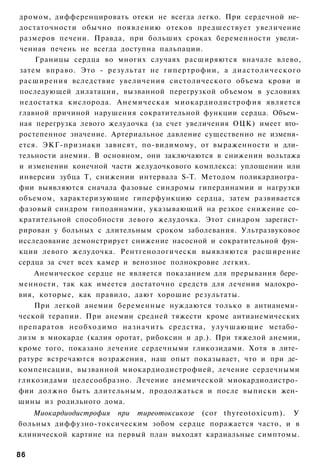 дромом, дифференцировать отеки не всегда легко. При сердечной не­
достаточности обычно появлению отеков предшествует увеличение
размеров печени. Правда, при больших сроках беременности увели­
ченная печень не всегда доступна пальпации.
    Границы сердца во многих случаях расширяются вначале влево,
затем вправо. Это - результат не гипертрофии, а диастолического
расширения вследствие увеличения систолического объема крови и
последующей дилатации, вызванной перегрузкой объемом в условиях
недостатка кислорода. Анемическая миокардиодистрофия является
главной причиной нарушения сократительной функции сердца. Объем­
ная перегрузка левого желудочка (за счет увеличения ОЦК) имеет вто­
ростепенное значение. Артериальное давление существенно не изменя­
ется. ЭКГ-признаки зависят, по-видимому, от выраженности и дли­
тельности анемии. В основном, они заключаются в снижении вольтажа
и изменении конечной части желудочкового комплекса: уплощении или
инверсии зубца Т, снижении интервала S-T. Методом поликардиогра­
фии выявляются сначала фазовые синдромы гипердинамии и нагрузки
объемом, характеризующие гиперфункцию сердца, затем развивается
фазовый синдром гиподинамии, указывающий на резкое снижение со­
кратительной способности левого желудочка. Этот синдром зарегист­
рирован у больных с длительным сроком заболевания. Ультразвуковое
исследование демонстрирует снижение насосной и сократительной фун­
кции левого желудочка. Рентгенологически выявляются расширение
сердца за счет всех камер и венозное полнокровие легких.
    Анемическое сердце не является показанием для прерывания бере­
менности, так как имеется достаточно средств для лечения малокро­
вия, которые, как правило, дают хорошие результаты.
    При легкой анемии беременные нуждаются только в антианеми­
ческой терапии. При анемии средней тяжести кроме антианемических
препаратов необходимо назначить средства, улучшающие метабо­
лизм в миокарде (калия оротат, рибоксин и др.). При тяжелой анемии,
кроме того, показано лечение сердечными гликозидами. Хотя в лите­
ратуре встречаются возражения, наш опыт показывает, что и при де­
компенсации, вызванной миокардиодистрофией, лечение сердечными
гликозидами целесообразно. Лечение анемической миокардиодистро­
фии должно быть длительным, продолжаться и после выписки жен­
щины из родильного дома.
   Миокардиодистрофия при тиреотоксикозе (cor thyreotoxicum). У
больных диффузно-токсическим зобом сердце поражается часто, и в
клинической картине на первый план выходят кардиальные симптомы.

86
 