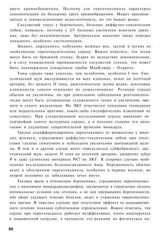круге к р о в о о б р а щ е н и я . Поэтому для т и р е о т о к с и к о з а характерна
декомпенсация по большому кругу кровообращения. Может присоеди­
ниться и левожелудочковая недостаточность, но это бывает редко.
    Сосудистый тонус у беременных, больных диффузно-токсическим
зобом, повышен, поэтому у 2/3 больных увеличено венозное давле­
ние, даже без декомпенсации. Артериальное давление также нередко
повышено, особенно систолическое.
    Цианоз, акроцианоз, набухание шейных вен, застой в легких не
свойственны тиреотоксическому сердцу. Важно отметить, что отеки
могут быть на брюшной стенке, бедрах не вследствие декомпенсации,
а в силу повышенной проницаемости сосудистой стенки, что может
быть подтверждено ускорением пробы МакКлюра - Олдрича.
    Тоны сердца чаще усилены, чем ослаблены, особенно I тон. Сис­
толический шум выслушивается на всех клапанах, яснее на легочной
артерии, без акцента II тона; диастолические шумы редки, некоторые
клиницисты совсем о т р и ц а ю т их с у щ е с т в о в а н и е . Размеры сердца
обычно не увеличены, но при длительном заболевании рентгенологи­
чески могут быть установлены сглаженность талии и увеличение пра­
вого и левого желудочков. На ЭКГ отмечается синусовая тахикардия
или мерцательная аритмия, каких-либо специфических изменений не
существует. При ультразвуковом исследовании сердца выявляют ги­
пертрофию левого желудочка сердца, а в поздних стадиях его дила-
тацию и ухудшение сократительной функции миокарда.
    Трудно отдифференцировать тиреотоксикоз от ревматизма у моло­
дых женщин, страдающих диффузно-токсическим зобом при отсут­
ствии глазных симптомов и небольшом увеличении щитовидной желе­
зы. В том и в другом случае могут определяться субфебрилитет, сис­
толический шум, акцент II тона на легочной артерии, уширение зубца
Р и даже удлинение интервала Р-С? на ЭКГ. В спорных случаях необ­
ходимо исследование белковосвязанного йода. Беременность обычно
ведет к обострению тиреотоксикоза, особенно в первые месяцы; во
второй половине ее заболевание течет мягче.
    Тактика врача в отношении беременных, страдающих тиреотоксико­
зом с явлениями миокардиодистрофии, заключается в стремлении создать
оптимальные условия для лечения, а не для прерывания беременности,
ибо аборт ухудшает течение болезни, ведет к учащению тиреотоксичес-
ких кризов. В тяжелых случаях при отсутствии эффекта от консерватив­
ного лечения показана субтотальная струмэктомия. Важно отметить, что
сердце при тиреотоксикозе работает неэффективно, плохо адаптируется
к повышенной нагрузке, в частности, его реакция на физическое на-

88
 