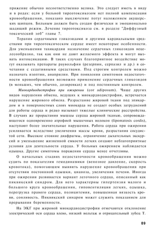пряжение обычно несоответственно велика. Это следует иметь в виду
и в родах: если у больной тиреотоксикозом нет полной компенсации
кровообращения, показано выключение потуг наложением акушерс­
ких щипцов. Больным должен быть создан физически и эмоционально
щадящий режим. Лечение тиреотоксикоза см. в разделе "Диффузный
токсический з о б " главы 7.
    Терапия сердечными гликозидами и другими кардиальными сред­
ствами при тиреотоксическом сердце имеет некоторые особенности.
Для уменьшения тахикардии назначение сердечных гликозидов неце­
лесообразно, так как они не дают желаемого эффекта и могут выз­
вать интоксикацию. В таких случаях благоприятное воздействие мо­
гут оказывать препараты раувольфии (резерпин, серпазил и др.) в со­
четании с седативными средствами. Под строгим контролем можно
назначать изоптин, анаприлин. При появлении симптомов недостаточ­
ности кровообращения возможно применение сердечных гликозидов
(в меньших, чем обычно, дозировках) и под постоянным контролем.
     Миокардиодистрофии при ожирении (cor adiposum). Чаще других
видов нарушения обмена, ведущих к миокардиодистрофии, встречается
нарушение жирового обмена. Разрастание жировой ткани под эпикар­
дом и в поверхностных слоях миокарда не создает особых затруднений
для работы сердца и редко вызывает тяжелые клинические расстройства.
В случаях же прорастания мышцы сердца жировой тканью, сопровожда­
ющегося одновременно атрофией мышечных волокон (lipomatosis cordis),
наступают более значительные нарушения. Работа сердца при ожирении
усиливается вследствие увеличения массы крови, разрастания сосудис­
той сети. Высокое стояние диафрагмы, ограничение дыхательных экскур­
сий и уменьшение жизненной емкости легких создают неблагоприятные
условия для деятельности сердца. У больных ожирением наблюдается
одышка. Другие симптомы поражения сердца менее отчетливы.
      О начальных стадиях недостаточности кровообращения можно
судить по показателям гемодинамики (венозное давление, скорость
кровотока), помогающим выявить нарушение кровообращения при
отсутствии постоянной одышки, цианоза, увеличения печени. Иногда
при ожирении развивается вариант легочного сердца, описанный как
п и к в и к с к и й синдром. Для него х а р а к т е р н ы гипертензия малого и
большого круга кровообращения, гиповентиляция легких, одышка,
перегрузка правого сердца, полицитемия, повышенная вязкость кро­
ви, сонливость. Пиквикский синдром может служить показанием для
прерывания беременности.
    На ЭКГ при жировой миокардиодистрофии отмечаются отклонение
электрической оси сердца влево, низкий вольтаж и отрицательный зубец Т.

                                                                           89
 