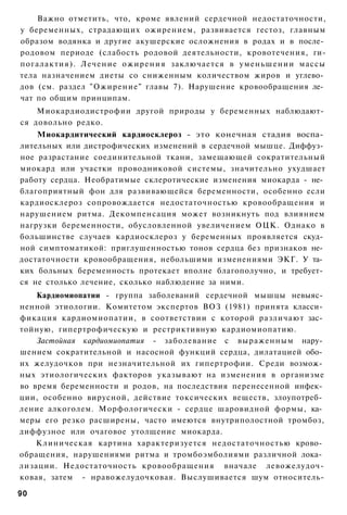 Важно отметить, что, кроме явлений сердечной недостаточности,
у беременных, страдающих ожирением, развивается гестоз, главным
образом водянка и другие акушерские осложнения в родах и в после­
родовом периоде (слабость родовой деятельности, кровотечения, ги-
погалактия). Лечение о ж и р е н и я заключается в уменьшении массы
тела назначением диеты со сниженным количеством жиров и углево­
дов (см. раздел "Ожирение" главы 7). Нарушение кровообращения ле­
чат по общим принципам.
    Миокардиодистрофии другой природы у беременных наблюдают­
ся довольно редко.
    Миокардитический кардиосклероз - это конечная стадия воспа­
лительных или дистрофических изменений в сердечной мышце. Диффуз­
ное разрастание соединительной ткани, замещающей сократительный
миокард или участки проводниковой системы, значительно ухудшает
работу сердца. Необратимые склеротические изменения миокарда - не­
благоприятный фон для развивающейся беременности, особенно если
кардиосклероз сопровождается недостаточностью кровообращения и
нарушением ритма. Декомпенсация может возникнуть под влиянием
нагрузки беременности, обусловленной увеличением ОЦК. Однако в
большинстве случаев кардиосклероз у беременных проявляется скуд­
ной симптоматикой: приглушенностью тонов сердца без признаков не­
достаточности кровообращения, небольшими изменениями ЭКГ. У та­
ких больных беременность протекает вполне благополучно, и требует­
ся не столько лечение, сколько наблюдение за ними.
    Кардиомиопатии - группа заболеваний сердечной мышцы невыяс­
ненной этиологии. Комитетом экспертов ВОЗ (1981) принята класси­
фикация кардиомиопатии, в соответствии с которой различают зас­
тойную, гипертрофическую и рестриктивную кардиомиопатию.
    Застойная кардиомиопатия - заболевание с выраженным нару­
шением сократительной и насосной функций сердца, дилатацией обо­
их желудочков при незначительной их гипертрофии. Среди возмож­
ных этиологических факторов указывают на изменения в организме
во время беременности и родов, на последствия перенесенной инфек­
ции, особенно вирусной, действие токсических веществ, злоупотреб­
ление алкоголем. Морфологически - сердце шаровидной формы, ка­
меры его резко расширены, часто имеются внутриполостной тромбоз,
диффузное или очаговое утолщение миокарда.
    Клиническая картина характеризуется недостаточностью крово­
обращения, нарушениями ритма и тромбоэмболиями различной лока­
лизации. Недостаточность кровообращения вначале левожелудоч-
ковая, затем - нравожелудочковая. Выслушивается шум относитель-

90
 