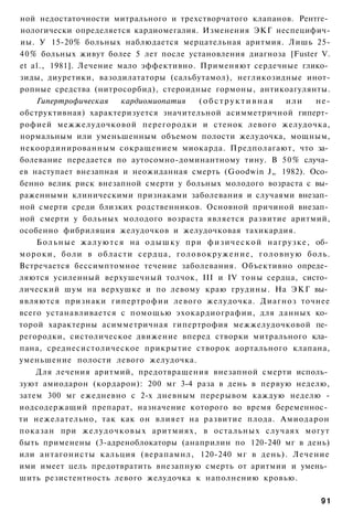 ной недостаточности митрального и трехстворчатого клапанов. Рентге­
нологически определяется кардиомегалия. Изменения ЭКГ неспецифич-
иы. У 15-20% больных наблюдается мерцательная аритмия. Лишь 25-
40% больных живут более 5 лет после установления диагноза [Fuster V.
et al., 1981]. Лечение мало эффективно. Применяют сердечные глико­
зиды, диуретики, вазодилататоры (сальбутамол), негликозидные инот-
ропные средства (нитросорбид), стероидные гормоны, антикоагулянты.
    Гипертрофическая            кардиомиопатия     (обструктивная               или        не-
обструктивная) характеризуется значительной асимметричной гиперт­
рофией межжелудочковой перегородки и стенок левого желудочка,
нормальным или уменьшенным объемом полости желудочка, мощным,
некоординированным сокращением миокарда. Предполагают, что за­
болевание передается по аутосомно-доминантному тину. В 50% случа­
ев наступает внезапная и неожиданная смерть (Goodwin J„ 1982). Осо­
бенно велик риск внезапной смерти у больных молодого возраста с вы­
раженными клиническими признаками заболевания и случаями внезап­
ной смерти среди близких родственников. Основной причиной внезап­
ной смерти у больных молодого возраста является развитие аритмий,
особенно фибриляция желудочков и желудочковая тахикардия.
    Б о л ь н ы е ж а л у ю т с я на о д ы ш к у при ф и з и ч е с к о й н а г р у з к е , об­
мороки, боли в области сердца, г о л о в о к р у ж е н и е , г о л о в н у ю боль.
Встречается бессимптомное течение заболевания. Объективно опреде­
ляются усиленный верхушечный толчок, III и IV тоны сердца, систо­
лический шум на верхушке и по левому краю грудины. На ЭКГ вы­
являются признаки гипертрофии левого желудочка. Диагноз точнее
всего устанавливается с помощью эхокардиографии, для данных ко­
торой характерны асимметричная гипертрофия межжелудочковой пе­
регородки, систолическое движение вперед створки митрального кла­
пана, среднесистолическое прикрытие створок аортального клапана,
уменьшение полости левого желудочка.
    Для лечения аритмий, предотвращения внезапной смерти исполь­
зуют амиодарон (кордарон): 200 мг 3-4 раза в день в первую неделю,
затем 300 мг ежедневно с 2-х дневным перерывом каждую неделю -
иодсодержащий препарат, назначение которого во время беременнос­
ти нежелательно, так как он влияет на развитие плода. Амиодарон
показан при желудочковых аритмиях, в остальных случаях могут
быть применены (3-адреноблокаторы (анаприлин по 120-240 мг в день)
или антагонисты кальция (верапамнл, 120-240 мг в день). Лечение
ими имеет цель предотвратить внезапную смерть от аритмии и умень­
шить резистентность левого желудочка к наполнению кровью.

                                                                                           91
 
