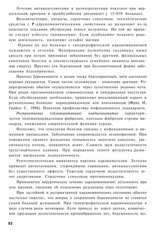 Лечение антикоагулянтами и антиагрегантами показано при мер­
цательной аритмии и тромбоэмболии (возникает у 15-45% больных).
    Вазодилататоры, нитраты, сердечные гликозиды, токолитические
средства с Р-адреномиметическими свойствами не назначают из-за
опасности усиления обструкции левого желудочка. По той же причи­
не следует избегать гиповолемии. Если необходимо подавить родо­
вую деятельность, назначают сульфат магния.
     Однако не все больные с гипертрофической кардиомиопатией
нуждаются в л е ч е н и и . Н е о п р а в д а н о н а з н а ч е н и е у к а з а н н ы х в ы ш е
средств при легких признаках заболевания без аритмий, физикальных
симптомов болезни и соответствующего семейного анамнеза (внезап­
ная смерть). Прогноз для беременной при бессимптомной форме забо­
левания благоприятнее.
    Прогноз беременности в целом также благоприятный, хотя состояние
нередко ухудшается. Самое частое осложнение - появление аритмии. Ро-
доразрешение обычно осуществляется через естественные родовые пути.
При родах противопоказаны спиномозговая и эпидуральная анестезия.
Если обезболивание необходимо, применяют ингаляционный наркоз и
региональные блокады: парацервикальную или влагалищную [Фрид М,
Грайнс С, 1996]. Показана профилактика инфекционного эндокардита.
    Рестриктиеная     (облитеративная)            кардыомыопатия                 характери­
зуется эндомиокардиальным фиброзом, плотным фиброзом стромы ми­
окарда, снижением сократительной функции сердца.
    Полагают, что этиология болезни связана с инфекционным и им­
мунным процессами. Заболевание сопровождается эозинофилией. При
поражении правого желудочка повышается венозное давление, уве­
личивается печень, появляется асцит. Слышен шум недостаточности
трехстворчатого клапана. При поражении левого желудочка разви­
вается митральная недостаточность.
    Рентгенологически выявляется картина кардиомегалии. Лечение
проводят цитостатиками, стероидными гормонами, антикоагулянтами
без существенного эффекта. Тяжелую сердечную недостаточность ле­
чат диуретиками. Сердечные гликозиды противопоказаны.
    Применяется хирургическое лечение кардиомиопатии; летальность при
нем высокая, сведения об отдаленных результатах пока отсутствуют.
    При застойной и рестриктивной кардиомиопатиях состояние обычно
настолько тяжелое, что вопрос о сохранении беременности не ставится
самой больной женщиной. При гипертрофической кардиомиопатии в
ряде случаев роды возможны. Если процесс не зашел далеко, клиничес­
ких признаков недостаточности кровообращения нет, беременность мо-

92
 
