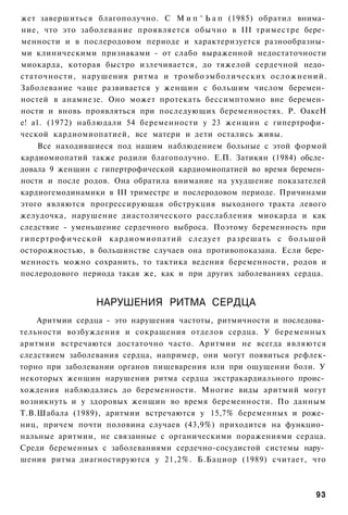 жет завершиться благополучно. С М и п ^ Ь а п (1985) обратил внима­
ние, что это заболевание проявляется обычно в III триместре бере­
менности и в послеродовом периоде и характеризуется разнообразны­
ми клиническими признаками - от слабо выраженной недостаточности
миокарда, которая быстро излечивается, до тяжелой сердечной недо­
статочности, нарушения ритма и тромбоэмболических осложнений.
Заболевание чаще развивается у женщин с большим числом беремен­
ностей в анамнезе. Оно может протекать бессимптомно вне беремен­
ности и вновь проявляться при последующих беременностях. Р. ОакеН
е! а1. (1972) наблюдали 54 беременности у 23 женщин с гипертрофи­
ческой кардиомиопатией, все матери и дети остались живы.
     Все находившиеся под нашим наблюдением больные с этой формой
кардиомиопатий также родили благополучно. Е.П. Затикян (1984) обсле­
довала 9 женщин с гипертрофической кардиомиопатией во время беремен­
ности и после родов. Она обратила внимание на ухудшение показателей
кардиогемодинамики в III триместре и послеродовом периоде. Причинами
этого являются прогрессирующая обструкция выходного тракта левого
желудочка, нарушение диастолического расслабления миокарда и как
следствие - уменьшение сердечного выброса. Поэтому беременность при
гипертрофической кардиомиопатий следует разрешать с большой
осторожностью, в большинстве случаев она противопоказана. Если бере­
менность можно сохранить, то тактика ведения беременности, родов и
послеродового периода такая же, как и при других заболеваниях сердца.


                 НАРУШЕНИЯ РИТМА СЕРДЦА
    Аритмии сердца - это нарушения частоты, ритмичности и последова­
тельности возбуждения и сокращения отделов сердца. У беременных
аритмии встречаются достаточно часто. Аритмии не всегда являются
следствием заболевания сердца, например, они могут появиться рефлек-
торно при заболевании органов пищеварения или при ощущении боли. У
некоторых женщин нарушения ритма сердца экстракардиального проис­
хождения наблюдались до беременности. Многие виды аритмий могут
возникнуть и у здоровых женщин во время беременности. По данным
Т.В.Шабала (1989), аритмии встречаются у 15,7% беременных и роже­
ниц, причем почти половина случаев (43,9%) приходится на функцио­
нальные аритмии, не связанные с органическими поражениями сердца.
Среди беременных с заболеваниями сердечно-сосудистой системы нару­
шения ритма диагностируются у 21,2%. Б.Бациор (1989) считает, что



                                                                  93
 