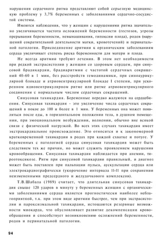 нарушения сердечного ритма представляют собой серьезную медицинс­
кую проблему у 3,7% беременных с заболеваниями сердечно-сосудис­
той системы.
    Имеются наблюдения, что у женщин с нарушениями ритма значитель­
но увеличивается частота осложнений беременности (гестозов, угрозы
прерывания беременности, невынашивания, гипоксии плода), родов (нару­
шений сократительной деятельности матки, кровотечений) и перинаталь­
ной патологии. Присоединение аритмии к органическим заболеваниям
сердца увеличивает степень риска беременности для матери и плода.
    Не всегда аритмии требуют лечения. В этом нет необходимости
при редкой экстрасистолии у женщин со здоровым сердцем, при сину­
совой брадикардии, брадиаритмии с частотой сердечных сокраще­
ний 40-60 в 1 мин, без расстройств гемодинамики, при синоаурику-
лярной блокаде и атриовентрикулярной блокаде I степени, при уско­
ренном идиовентрикулярном ритме или ритме атриовентрикулярного
соединения с нормальным числом сердечных сокращений.
    Синусовая тахикардия. Беременные нередко жалуются на сердцеби­
ения. Синусовая тахикардия - это увеличение числа сердечных сокра­
щений в покое до 100 и более в 1 мин. У беременных она может появ­
ляться после еды, в горизонтальном положении тела, в душном помеще­
нии, при эмоциональном возбуждении, волнении, обычно вне всякой
связи с физической нагрузкой. Во всех этих случаях тахикардия имеет
экстракардиальное происхождение. Это относится и к закономерной
кратковременной тахикардии в родах при каждой схватке и потуге. У
беременных с патологией сердца синусовая тахикардия может быть
следствием тех же причин, но может служить проявлением нарушения
кровообращения. Синусовая тахикардия наблюдается при анемии, ти­
реотоксикозе. Ритм при синусовой тахикардии правильный, и диагноз
может быть поставлен при пальпации пульса, аускультации сердца или
электрокардиографически (укорочение интервала 11-11 при сохранении
неизмененными предсердного и желудочкового комплексов).
    Т.В.Шабала (1989) считает, что длительная синусовая тахикар­
дия свыше 120 ударов в минуту у беременных женщин с органически­
ми заболеваниями сердца является прогностически наиболее небла­
гоприятной, т.к. при этом виде аритмии быстрее, чем при экстрасисто­
лии и пароксизмальной тахикардии, истощаются резервные возмож­
ности миокарда, что обусловливает развитие декомпенсации крово­
обращения и способствует возникновению осложнений беременности,
родов и перинатальной патологии.


94
 