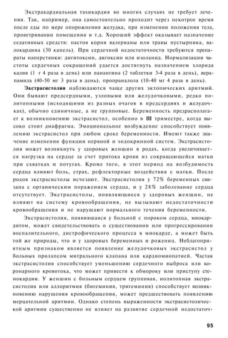 Экстракардиальная тахикардия во многих случаях не требует лече­
ния. Так, например, она самостоятельно проходит через некотрое время
после еды по мере опорожнения желудка, при изменении положения тела,
проветривании помещения и т.д. Хороший эффект оказывает назначение
седативных средств: настоя корня валерианы или травы пустырника, ва-
локардина (30 капель). При сердечной недостаточности требуются препа­
раты наперстянки: дигитоксин, дигоксин или изоланид. Нормализации ча­
стоты сердечных сокращений удается достигнуть назначением хлорида
калия (1 г 4 раза в день) или панангина (2 таблетки 3-4 раза в день), вера-
памила (40-50 мг 3 раза в день), пропраналола (10-40 мг 4 раза в день).
    Экстрасистолии наблюдаются чаще других эктопических аритмий.
Они бывают предсердными, узловыми или желудочковыми, редко по-
литопными (исходящими из разных очагов в предсердиях и желудоч­
ках), обычно единичные, а не групповые. Беременность предрасполага­
ет к возникновению экстрасистол, особенно в III триместре, когда вы­
соко стоит диафрагма. Эмоциональное возбуждение способствует появ­
лению экстрасистол при любом сроке беременности. Имеют также зна­
чение изменения функции нервной и эндокринной систем. Экстрасисто­
лия может возникнуть у здоровых женщин в родах, когда увеличивает­
ся нагрузка на сердце за счет притока крови из сокращающейся матки
при схватках и потугах. Кроме того, в этот период на возбудимость
сердца влияют боль, страх, рефлекторные воздействия с матки. После
родов экстрасистолы исчезают. Экстрасистолия у 72% беременных свя­
зана с органическим поражением сердца, и у 2 8 % заболевание сердца
отсутствует. Экстрасистолы, появляющиеся у здоровых женщин, не
влияют на систему кровообращения, не вызывают недостаточности
кровообращения и не нарушают нормального течения беременности.
    Экстрасистолия, появившаяся у больной с пороком сердца, миокар­
дитом, может свидетельствовать о существовании или прогрессировании
воспалительного, дистрофического процесса в миокарде, а может быть
той же природы, что и у здоровых беременных и рожениц. Неблагопри­
ятным признаком является появление желудочковых экстрасистол у
больных пролапсом митрального клапана или кардиомиопатией. Частая
экстрасистолия способствует уменьшению сердечного выброса или ко­
ронарного кровотока, что может привести к обмороку или приступу сте­
нокардии. У женшин с больным сердцем групповая, иолитопная экстра­
систолия или аллоритмия (бигеминия, тригеминия) способствует возник­
новению нарушения кровообращения, может предшествовать появлению
мерцательной аритмии. Однако степень выраженности экстрасистоличес­
кой аритмии существенно не влияет на развитие сердечной недостаточ-


                                                                        95
 