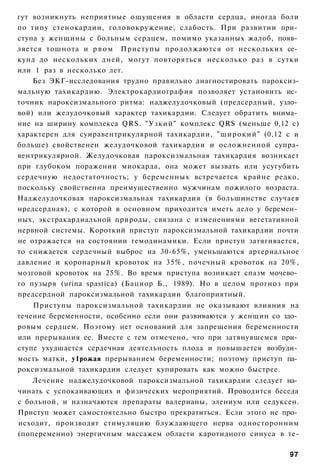 гут возникнуть неприятные ощущения в области сердца, иногда боли
по типу стенокардии, головокружение, слабость. При развитии при­
ступа у женщины с больным сердцем, помимо указанных жалоб, появ­
ляется тошнота и р в о м Приступы продолжаются от нескольких се­
кунд до нескольких дней, могут повторяться несколько раз в сутки
или 1 раз в несколько лет.
    Без ЭКГ-исследования трудно правильно диагностировать пароксиз-
мальную тахикардию. Электрокардиография позволяет установить ис­
точник нароксизмального ритма: наджелудочковый (предсердный, узло­
вой) или желудочковый характер тахикардии. Следует обратить внима­
ние на ширину комплекса QRS. "Узкий" комплекс QRS (меньше 0,12 с)
характерен для суиравентрикулярной тахикардии, "широкий" (0,12 с и
больше) свойственен желудочковой тахикардии и осложненной супра-
вентрикулярной. Желудочковая пароксизмальная тахикардия возникает
при глубоком поражении миокарда, она может вызвать или усугубить
сердечную недостаточность; у беременных встречается крайне редко,
поскольку свойственна преимущественно мужчинам пожилого возраста.
Наджелудочковая пароксизмальная тахикардия (в большинстве случаев
нредсердная), с которой в основном приходится иметь дело у беремен­
ных, экстракардиальной природы, связана с изменениями вегетативной
нервной системы. Короткий приступ пароксизмальной тахикардии почти
не отражается на состоянии гемодинамики. Если приступ затягивается,
то снижается сердечный выброс на 30-65%, уменьшаются артериальное
давление и коронарный кровоток на 35%, почечный кровоток на 20%,
мозговой кровоток на 25%. Во время приступа возникает спазм мочево­
го пузыря (urina spastica) (Бациор Б., 1989). Но в целом прогноз при
предсердной пароксизмальной тахикардии благоприятный.
    Приступы пароксизмальной тахикардии не оказывают влияния на
течение беременности, особенно если они развиваются у женщин со здо­
ровым сердцем. Поэтому нет оснований для запрещения беременности
или прерывания ее. Вместе с тем отмечено, что при затянувшемся при­
ступе ухудшается сердечная деятельность плода и повышается возбуди­
мость матки, у1рожая прерыванием беременности; поэтому приступ па­
роксизмальной тахикардии следует купировать как можно быстрее.
    Лечение наджелудочковой пароксизмальной тахикардии следует на­
чинать с успокаивающих и физических мероприятий. Проводится беседа
с больной, и назначаются препараты валерианы, элениум или седуксен.
Приступ может самостоятельно быстро прекратиться. Если этого не про­
исходит, производят стимуляцию блуждающего нерва односторонним
(попеременно) энергичным массажем области каротидного синуса в те-

                                                                 97
 