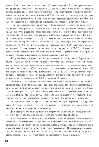 чение 5-10 с, давлением на глазные яблоки в течение 5 с, воспроизведени­
ем рвотного рефлекса, задержкой дыхания с натуживанием на высоте
вдоха, надуванием воздушного шарика. При отсутствии эффекта внутри­
венно медленно вводится изоптин (0,25% раствор по 2-4 мл) или пропра-
нолол (0,1% раствор до 5 мл), или натрия аденозинтрифосфат (АТФ): 1-2
мл 1% раствора без разведения внутривенно струйно в течение 5-10 с.
    При возникновении приступа у беременной с заболеванием серд­
ца вводят внутривенно медленно 0,5 мл 0,05% раствора строфантина
на 20 мл 40% раствора глюкозы или лучше 2 мл 0,025% раствора ди-
гоксина на 20 мл изотонического раствора натрия хлорида. При от­
сутствии выраженной гипотензии можно использовать новокаинамид,
вводя его внутримышечно по 5-10 мл 10% раствора или внутривенно
капельно по 2-8 мл в 5% растворе глюкозы или 0,9% растворе хлори­
да натрия. Новокаинамид назначается и внутрь по 0,25-0,5 г 4 раза в
день. Медикаментозное лечение не исключает применения повторного
механического раздражения блуждающего нерва.
    Желудочковые формы пароксизмальной тахикардии у беременных
редки, однако если такой приступ разовьется, следует иметь в виду,
что в этом случае стимуляция вагуса вредна, противопоказаны сер­
дечные гликозиды, АТФ, изоптин. Используют лидокаин (6-8 мл 2%
раствора в вену струйно), новокаинамид (5-10 мл 10% раствора внут­
ривенно медленно или в более легких случаях перорально 0,75-1,5 г
однократно и затем по 0,25-0,5 г каждые 3 часа)
    Хинидин - классическое средство лечения эктопических аритмий -
беременным противопоказан, так как он является протоплазматичес-
ким ядом, неблагоприятно влияет на плод и может вызвать аборт,
хотя некоторые авторы считают возможным его применение у бере­
менных [Фрид М., Грайнс С, 1996]. Аймалин следует применять с ос­
торожностью, он способен вызвать резкую брадикардию у плода.
    За рубежом используют электроимиульсную терапию - кардио-
версию, подчеркивая, что эта процедура не оказывает вреда плоду и
нормальному течению беременности
    Для профилактики приступов пароксизмальной тахикардии при­
меняют соли калия, лидокаин, новокаинамид перорально.
    М е р ц а т е л ь н а я а р и т м и я - наиболее опасная форма эктопических
аритмий у беременных. Мерцательная аритмия обычно возникает у бе­
ременных с органическим заболеванием сердца: ревматическим или
врожденным пороком, реже при тиреотоксикозе. В литературе имеют­
ся отдельные описания развития мерцательной аритмии у здоровых
беременных. Нам не приходилось наблюдать такие случаи.

98
 
