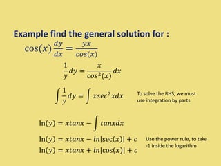 Example find the general solution for :
cos(𝑥)
𝑑𝑦
𝑑𝑥
=
𝑦𝑥
𝑐𝑜𝑠(𝑥)
1
𝑦
𝑑𝑦 =
𝑥
𝑐𝑜𝑠2(𝑥)
𝑑𝑥
1
𝑦
𝑑𝑦 = 𝑥𝑠𝑒𝑐2𝑥𝑑𝑥
ln 𝑦 = 𝑥𝑡𝑎𝑛𝑥 − 𝑡𝑎𝑛𝑥𝑑𝑥
To solve the RHS, we must
use integration by parts
ln 𝑦 = 𝑥𝑡𝑎𝑛𝑥 − 𝑙𝑛 sec 𝑥 + 𝑐
ln 𝑦 = 𝑥𝑡𝑎𝑛𝑥 + 𝑙𝑛 cos 𝑥 + 𝑐
Use the power rule, to take
-1 inside the logarithm
 
