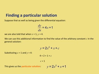 Finding a particular solution
Suppose that as well as being given the differential equation:
Substituting x = 1 and y = 4:
we are also told that when x = 1, y = 4.
We can use this additional information to find the value of the arbitrary constant c in the
general solution:
y x x c
2
= 2 + +
4 = 2 + 1 + c
c = 1
This gives us the particular solution: y x x
2
= 2 + +1
= 4 +1
dy
x
dx
 