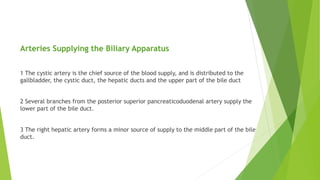 Arteries Supplying the Biliary Apparatus
1 The cystic artery is the chief source of the blood supply, and is distributed to the
gallbladder, the cystic duct, the hepatic ducts and the upper part of the bile duct
2 Several branches from the posterior superior pancreaticoduodenal artery supply the
lower part of the bile duct.
3 The right hepatic artery forms a minor source of supply to the middle part of the bile
duct.
 