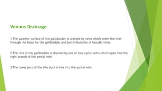 Venous Drainage
1 The superior surface of the gallbladder is drained by veins which enter the liver
through the fossa for the gallbladder and join tributaries of hepatic veins.
2 The rest of the gallbladder is drained by one or two cystic veins which open into the
right branch of the portal vein
3 The lower part of the bile duct drains into the portal vein.
 