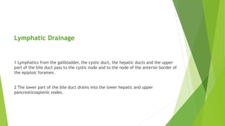 Lymphatic Drainage
1 Lymphatics from the gallbladder, the cystic duct, the hepatic ducts and the upper
part of the bile duct pass to the cystic node and to the node of the anterior border of
the epiploic foramen.
2 The lower part of the bile duct drains into the lower hepatic and upper
pancreaticosplenic nodes.
 