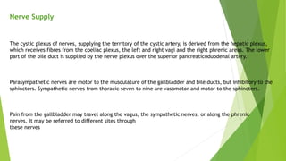Nerve Supply
The cystic plexus of nerves, supplying the territory of the cystic artery, is derived from the hepatic plexus,
which receives fibres from the coeliac plexus, the left and right vagi and the right phrenic areas. The lower
part of the bile duct is supplied by the nerve plexus over the superior pancreaticoduodenal artery.
Parasympathetic nerves are motor to the musculature of the gallbladder and bile ducts, but inhibitory to the
sphincters. Sympathetic nerves from thoracic seven to nine are vasomotor and motor to the sphincters.
Pain from the gallbladder may travel along the vagus, the sympathetic nerves, or along the phrenic
nerves. It may be referred to different sites through
these nerves
 