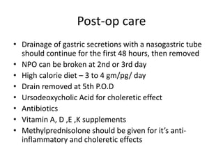 Post-op care
• Drainage of gastric secretions with a nasogastric tube
should continue for the first 48 hours, then removed
• NPO can be broken at 2nd or 3rd day
• High calorie diet – 3 to 4 gm/pg/ day
• Drain removed at 5th P.O.D
• Ursodeoxycholic Acid for choleretic effect
• Antibiotics
• Vitamin A, D ,E ,K supplements
• Methylprednisolone should be given for it’s anti-
inflammatory and choleretic effects
 