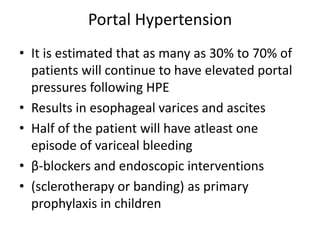 Portal Hypertension
• It is estimated that as many as 30% to 70% of
patients will continue to have elevated portal
pressures following HPE
• Results in esophageal varices and ascites
• Half of the patient will have atleast one
episode of variceal bleeding
• β-blockers and endoscopic interventions
• (sclerotherapy or banding) as primary
prophylaxis in children
 
