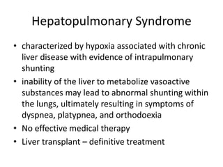 Hepatopulmonary Syndrome
• characterized by hypoxia associated with chronic
liver disease with evidence of intrapulmonary
shunting
• inability of the liver to metabolize vasoactive
substances may lead to abnormal shunting within
the lungs, ultimately resulting in symptoms of
dyspnea, platypnea, and orthodoexia
• No effective medical therapy
• Liver transplant – definitive treatment
 