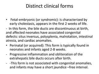 Distinct clinical forms
• Fetal-embryonic (or syndromic): is characterized by
early cholestasis, appears in the first 2 weeks of life.
- In this form, the bile ducts are discontinuous at birth,
and affected neonates have associated congenital
defects: situs inversus, polysplenia, malrotation, intestinal
atresia, and cardiac anomalies.
• Perinatal (or acquired): This form is typically found in
neonates and infants aged 2-8 weeks.
- Progressive inflammation and obliteration of the
extrahepatic bile ducts occurs after birth.
- -This form is not associated with congenital anomalies,
and infants may have a short jaundice –free interval.
 