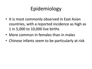 Epidemiology
• It is most commonly observed in East Asian
countries, with a reported incidence as high as
1 in 5,000 to 10,000 live births
• More common in females than in males
• Chinese infants seem to be particularly at risk
 