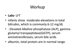 Workup
• Labs- LFT
• infants show moderate elevations in total
bilirubin, which is commonly 6-12 mg/dL
• . Elevated Alkaline phosphatase (ALP), gamma-
glutamyl transpeptidase(GGTP), serum
aminotransferases, serum bile acids
• albumin, total protein are in normal range.
 