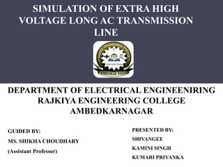 SIMULATION OF EXTRA HIGH
VOLTAGE LONG AC TRANSMISSION
LINE
PRESENTED BY:
SHIVANGEE
KAMINI SINGH
KUMARI PRIYANKA
GUIDED BY:
MS. SHIKHA CHOUDHARY
(Assistant Professor)
DEPARTMENT OF ELECTRICAL ENGINEENIRING
RAJKIYA ENGINEERING COLLEGE
AMBEDKARNAGAR
 