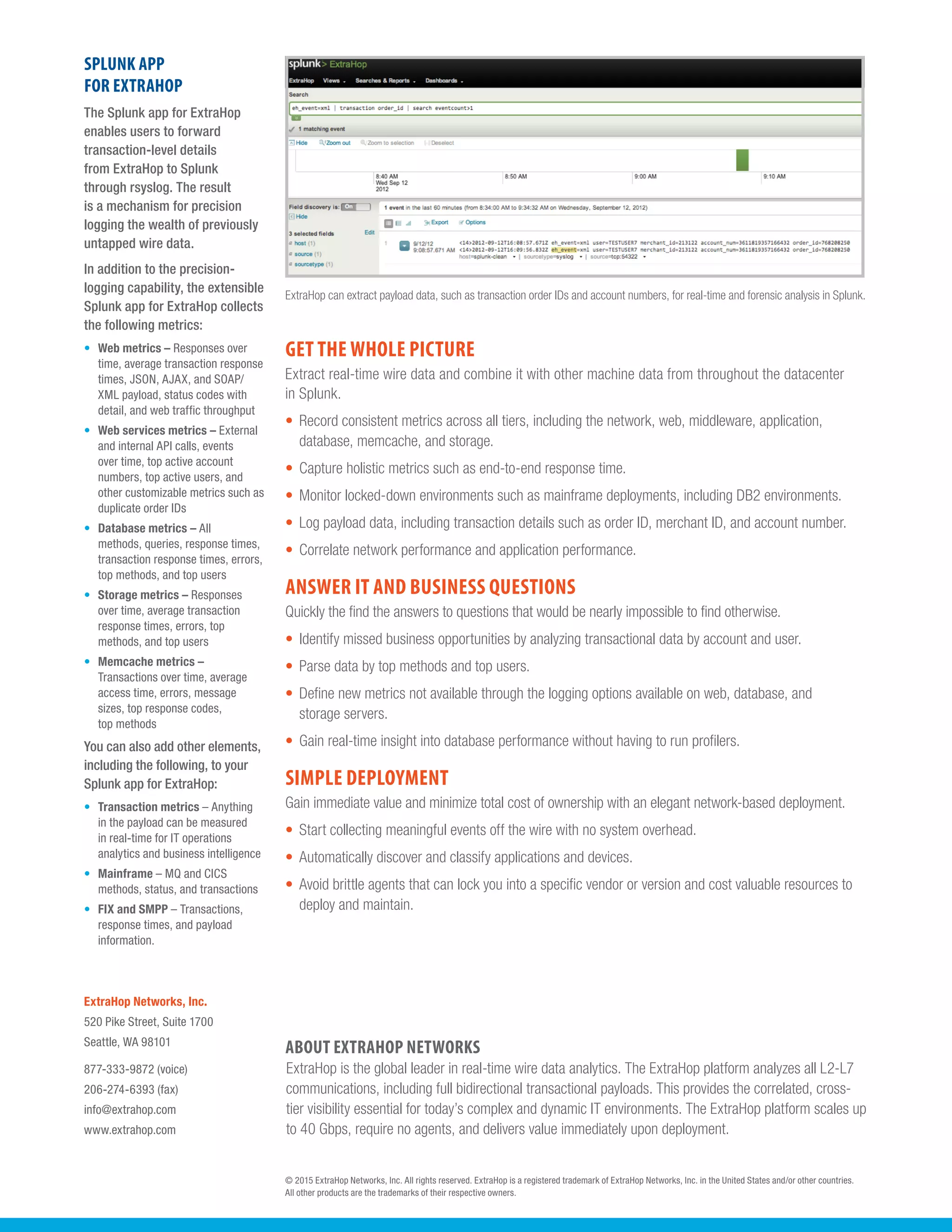 © 2015 ExtraHop Networks, Inc. All rights reserved. ExtraHop is a registered trademark of ExtraHop Networks, Inc. in the United States and/or other countries.
All other products are the trademarks of their respective owners.
ExtraHop Networks, Inc.
520 Pike Street, Suite 1700
Seattle, WA 98101
877-333-9872 (voice)
206-274-6393 (fax)
info@extrahop.com
www.extrahop.com
SPLUNK APP
FOR EXTRAHOP
The Splunk app for ExtraHop
enables users to forward
transaction-level details
from ExtraHop to Splunk
through rsyslog. The result
is a mechanism for precision
logging the wealth of previously
untapped wire data.
In addition to the precision-
logging capability, the extensible
Splunk app for ExtraHop collects
the following metrics:
•	 Web metrics – Responses over
time, average transaction response
times, JSON, AJAX, and SOAP/
XML payload, status codes with
detail, and web traffic throughput
•	 Web services metrics – External
and internal API calls, events
over time, top active account
numbers, top active users, and
other customizable metrics such as
duplicate order IDs
•	 Database metrics – All
methods, queries, response times,
transaction response times, errors,
top methods, and top users
•	 Storage metrics – Responses
over time, average transaction
response times, errors, top
methods, and top users
•	 Memcache metrics –
Transactions over time, average
access time, errors, message
sizes, top response codes,
top methods
You can also add other elements,
including the following, to your
Splunk app for ExtraHop:
•	 Transaction metrics – Anything
in the payload can be measured
in real-time for IT operations
analytics and business intelligence
•	 Mainframe – MQ and CICS
methods, status, and transactions
•	 FIX and SMPP – Transactions,
response times, and payload
information.
ABOUT EXTRAHOP NETWORKS
ExtraHop is the global leader in real-time wire data analytics. The ExtraHop platform analyzes all L2-L7
communications, including full bidirectional transactional payloads. This provides the correlated, cross-
tier visibility essential for today’s complex and dynamic IT environments. The ExtraHop platform scales up
to 40 Gbps, require no agents, and delivers value immediately upon deployment.
ExtraHop can extract payload data, such as transaction order IDs and account numbers, for real-time and forensic analysis in Splunk.
GET THE WHOLE PICTURE
Extract real-time wire data and combine it with other machine data from throughout the datacenter
in Splunk.
•	 Record consistent metrics across all tiers, including the network, web, middleware, application,
database, memcache, and storage.
•	 Capture holistic metrics such as end-to-end response time.
•	 Monitor locked-down environments such as mainframe deployments, including DB2 environments.
•	 Log payload data, including transaction details such as order ID, merchant ID, and account number.
•	 Correlate network performance and application performance.
ANSWER IT AND BUSINESS QUESTIONS
Quickly the find the answers to questions that would be nearly impossible to find otherwise.
•	 Identify missed business opportunities by analyzing transactional data by account and user.
•	 Parse data by top methods and top users.
•	 Define new metrics not available through the logging options available on web, database, and
storage servers.
•	 Gain real-time insight into database performance without having to run profilers.
SIMPLE DEPLOYMENT
Gain immediate value and minimize total cost of ownership with an elegant network-based deployment.
•	 Start collecting meaningful events off the wire with no system overhead.
•	 Automatically discover and classify applications and devices.
•	 Avoid brittle agents that can lock you into a specific vendor or version and cost valuable resources to
deploy and maintain.
 